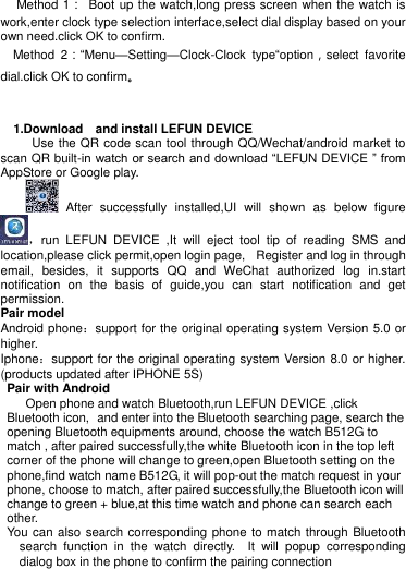  Method 1：  Boot up the watch,long press screen when the watch is work,enter clock type selection interface,select dial display based on your own need.click OK to confirm.   Method  2：“Menu—Setting—Clock-Clock  type“option，select  favorite dial.click OK to confirm。      1.Download    and install LEFUN DEVICE        Use the QR code scan tool through QQ/Wechat/android market to scan QR built-in watch or search and download “LEFUN DEVICE ” from AppStore or Google play.          After  successfully  installed,UI  will  shown  as  below  figure ，run  LEFUN  DEVICE  ,It  will  eject  tool  tip  of  reading  SMS  and location,please click permit,open login page, Register and log in through email,  besides,  it  supports  QQ  and  WeChat  authorized  log  in.start notification  on  the  basis  of  guide,you  can  start  notification  and  get permission.                                Pair model Android phone：support for the original operating system Version 5.0 or higher. Iphone：support for the original operating system Version 8.0 or higher. (products updated after IPHONE 5S) Pair with Android     Open phone and watch Bluetooth,run LEFUN DEVICE ,click Bluetooth icon, and enter into the Bluetooth searching page, search the opening Bluetooth equipments around, choose the watch B512G to match , after paired successfully,the white Bluetooth icon in the top left corner of the phone will change to green,open Bluetooth setting on the phone,find watch name B512G, it will pop-out the match request in your phone, choose to match, after paired successfully,the Bluetooth icon will change to green + blue,at this time watch and phone can search each other.     You can also search corresponding phone to match through Bluetooth search  function  in  the  watch  directly. It  will  popup  corresponding dialog box in the phone to confirm the pairing connection 