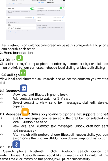       The Bluetooth icon color display green +blue at this time,watch and phone can search each other.   2. Menu introduction  2.1 Dialer   Click dial menu,after input phone number by screen touch,click dial icon on the left bottom corner,can choose local dialing or bluetooth dialing.   2.2 calllogs  View local and bluetooth call records and select the contacts you want to dial 2.3 Contacts    View local and Bluetooth phone book   Add contact, save to watch or SIM card   Select  contact  to  view,  send  text  messages,  dial,  edit,  delete, copy etc. 2.4 Messages （Only apply to android phone,not support iphone）   edit text messages can be saved to the draft box, or selected via local, Bluetooth to send.   view local and Bluetooth text messages（Inbox, draft box, sent text messages）   After match with android phone Bluetooth successfully, you can synchronize the phonee SMS,iphone doesn’t support this fuction. 2.5    BT    Search  phone  bluetooth ：click  Bluetooth  search  device  on watch,choose  Bluetooth  name  you’d  like  to  match,click  to  match,at  the same time click match on the phone,it will paired successfully.   