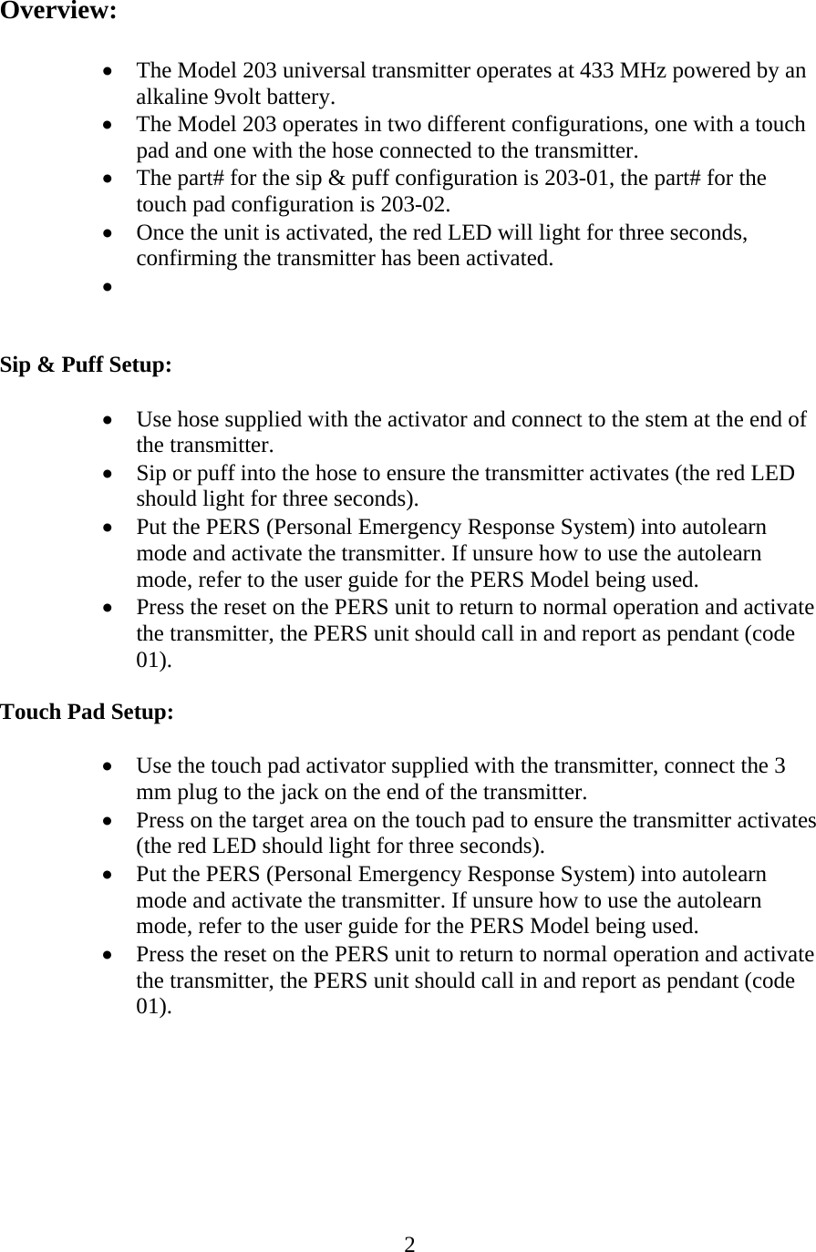  2 Overview:  • The Model 203 universal transmitter operates at 433 MHz powered by an alkaline 9volt battery. • The Model 203 operates in two different configurations, one with a touch pad and one with the hose connected to the transmitter. • The part# for the sip &amp; puff configuration is 203-01, the part# for the touch pad configuration is 203-02. • Once the unit is activated, the red LED will light for three seconds, confirming the transmitter has been activated. •    Sip &amp; Puff Setup:  • Use hose supplied with the activator and connect to the stem at the end of the transmitter. • Sip or puff into the hose to ensure the transmitter activates (the red LED should light for three seconds). • Put the PERS (Personal Emergency Response System) into autolearn mode and activate the transmitter. If unsure how to use the autolearn mode, refer to the user guide for the PERS Model being used. • Press the reset on the PERS unit to return to normal operation and activate the transmitter, the PERS unit should call in and report as pendant (code 01).  Touch Pad Setup:  • Use the touch pad activator supplied with the transmitter, connect the 3 mm plug to the jack on the end of the transmitter. • Press on the target area on the touch pad to ensure the transmitter activates (the red LED should light for three seconds). • Put the PERS (Personal Emergency Response System) into autolearn mode and activate the transmitter. If unsure how to use the autolearn mode, refer to the user guide for the PERS Model being used. • Press the reset on the PERS unit to return to normal operation and activate the transmitter, the PERS unit should call in and report as pendant (code 01).       