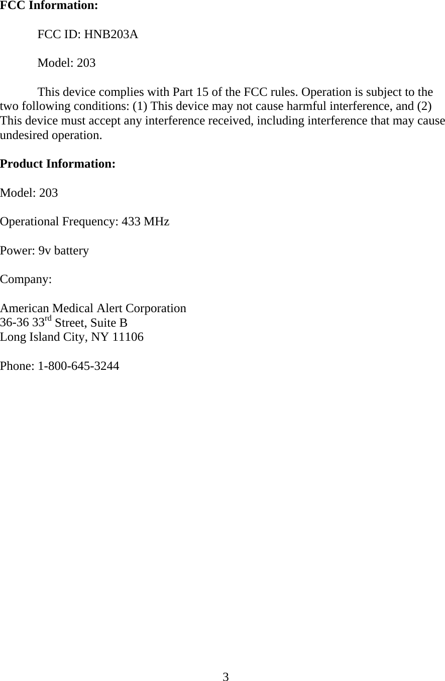  3  FCC Information:   FCC ID: HNB203A   Model: 203    This device complies with Part 15 of the FCC rules. Operation is subject to the two following conditions: (1) This device may not cause harmful interference, and (2) This device must accept any interference received, including interference that may cause undesired operation.  Product Information:  Model: 203  Operational Frequency: 433 MHz  Power: 9v battery  Company:  American Medical Alert Corporation 36-36 33rd Street, Suite B Long Island City, NY 11106  Phone: 1-800-645-3244         
