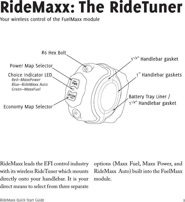 RideMaxx Quick Start Guide 9RideMaxx: The RideTunerYour wireless control of the FuelMaxx moduleRideMaxx leads the EFI control industry with its wireless RideTuner which mounts directly onto your handlebar. It is your direct means to select from three separate options (Maxx Fuel, Maxx Power, and RideMaxx  Auto) built into the FuelMaxx module.