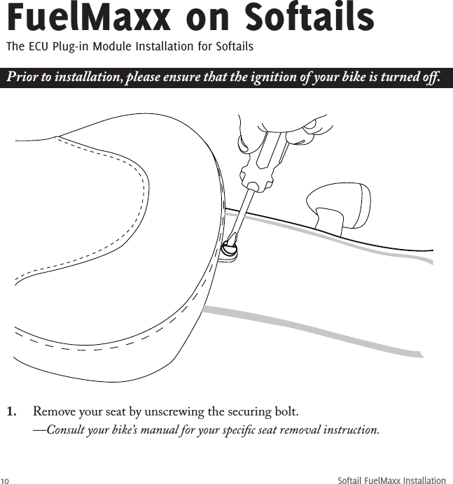 10Softail FuelMaxx InstallationFuelMaxx on SoftailsThe ECU Plug-in Module Installation for Softails1.  Remove your seat by unscrewing the securing bolt.   —Consult your bike’s manual for your speciﬁc seat removal instruction.Prior to installation, please ensure that the ignition of your bike is turned oﬀ.