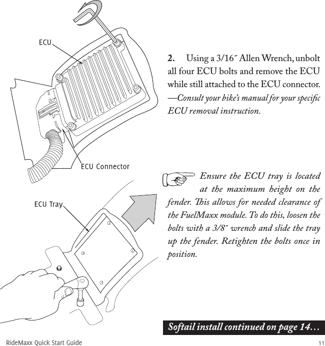 RideMaxx Quick Start Guide 112.  Using a 3/16˝ Allen Wrench, unbolt all four ECU bolts and remove the ECU while still attached to the ECU connector.  —Consult your bike’s manual for your speciﬁc ECU removal instruction.Softail install continued on page 14…Ensure the  ECU  tray is located at  the  maximum  height  on  the fender. is allows for needed clearance of the FuelMaxx module. To do this, loosen the bolts with a 3/8˝ wrench and slide the tray up the fender. Retighten the bolts once in position. 