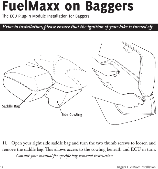 12Bagger FuelMaxx InstallationFuelMaxx on BaggersThe ECU Plug-in Module Installation for Baggers1i.  Open your right side saddle bag and turn the two thumb screws to loosen and remove the saddle bag. is allows access to the cowling beneath and ECU in turn.   —Consult your manual for speciﬁc bag removal instruction.Prior to installation, please ensure that the ignition of your bike is turned oﬀ.