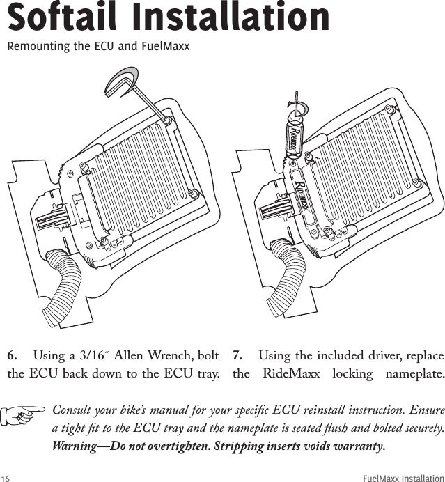 FuelMaxx Installation166.  Using a 3/16˝ Allen Wrench, bolt the ECU back down to the ECU tray. Softail InstallationRemounting the ECU and FuelMaxxConsult your bike’s manual for your speciﬁc ECU reinstall instruction. Ensure a tight ﬁt to the ECU tray and the nameplate is seated ﬂush and bolted securely. Warning—Do not overtighten. Stripping inserts voids warranty.7.  Using the included driver, replace the  RideMaxx  locking  nameplate. 