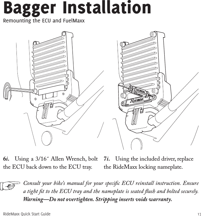 RideMaxx Quick Start Guide 176i.  Using a 3/16˝ Allen Wrench, bolt the ECU back down to the ECU tray.7i.  Using the included driver, replace the RideMaxx locking nameplate. Bagger InstallationRemounting the ECU and FuelMaxxConsult your bike’s manual for your speciﬁc ECU reinstall instruction. Ensure a tight ﬁt to the ECU tray and the nameplate is seated ﬂush and bolted securely. Warning—Do not overtighten. Stripping inserts voids warranty.