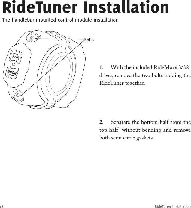 RideTuner Installation18RideTuner InstallationThe handlebar-mounted control module installation1.  With the included RideMaxx 3/32˝ driver, remove the two bolts holding the RideTuner together. 2.  Separate the bottom half from the top half  without bending and remove both semi circle gaskets.