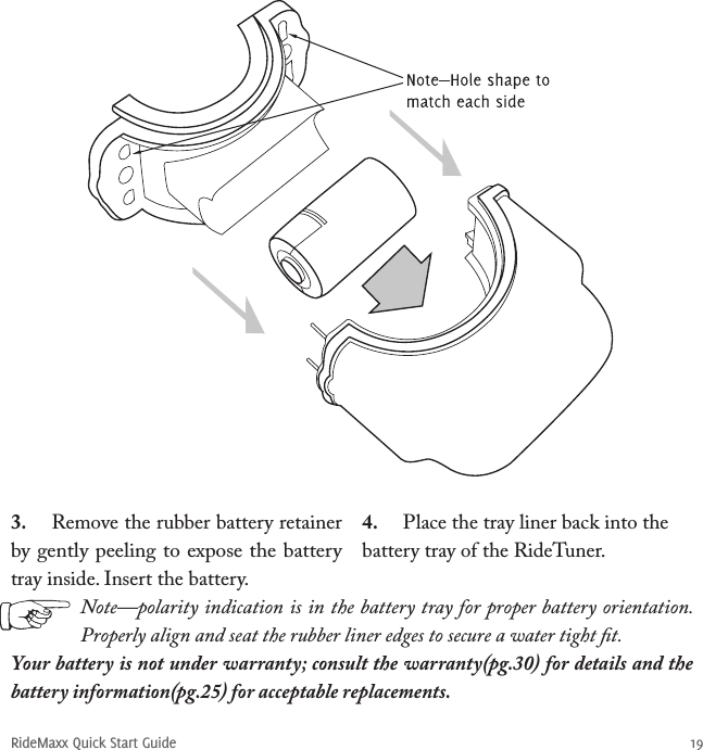 RideMaxx Quick Start Guide 193.  Remove the rubber battery retainer by gently peeling to expose the battery tray inside. Insert the battery.4.  Place the tray liner back into the battery tray of the RideTuner. Note—polarity indication is in the battery tray for proper battery orientation. Properly align and seat the rubber liner edges to secure a water tight ﬁt. Your battery is not under warranty; consult the warranty(pg.30) for details and the battery information(pg.25) for acceptable replacements.