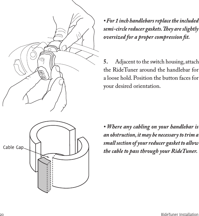 RideTuner Installation20• For 1 inch handlebars replace the included semi-circle reducer gaskets. ey are slightly oversized for a proper compression ﬁt.• Where any cabling on your handlebar is an obstruction, it may be necessary to trim a small section of your reducer gasket to allow the cable to pass through your RideTuner.5.  Adjacent to the switch housing, attach the RideTuner around the handlebar for a loose hold. Position the button faces for your desired orientation.