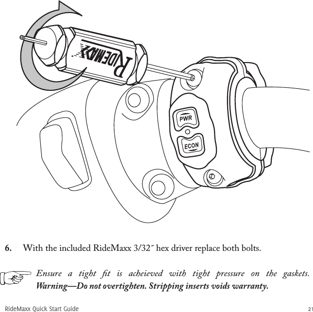 RideMaxx Quick Start Guide 216.  With the included RideMaxx 3/32˝ hex driver replace both bolts.Ensure  a  tight  ﬁt  is  acheieved  with  tight  pressure  on  the  gaskets. Warning—Do not overtighten. Stripping inserts voids warranty.