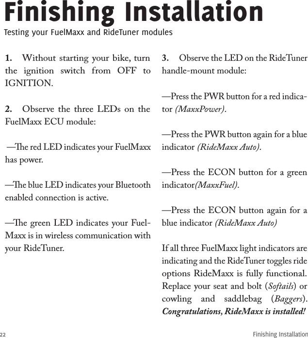 22Finishing Installation1.  Without starting  your  bike, turn the  ignition  switch  from  OFF  to IGNITION.2.  Observe the  three LEDs  on  the FuelMaxx ECU module:  —e red LED indicates your FuelMaxx has power.—e blue LED indicates your Bluetooth enabled connection is active.—e green LED indicates your Fuel-Maxx is in wireless communication with your RideTuner.3.  Observe the LED on the RideTuner handle-mount module: —Press the PWR button for a red indica-tor (MaxxPower).—Press the PWR button again for a blue indicator (RideMaxx Auto).—Press the ECON button for a green indicator(MaxxFuel).—Press the ECON button again for a blue indicator (RideMaxx Auto)If all three FuelMaxx light indicators are indicating and the RideTuner toggles ride options RideMaxx is fully functional.Replace your seat and bolt (Softails) or cowling  and  saddlebag  (Baggers). Congratulations, RideMaxx is installed!Finishing InstallationTesting your FuelMaxx and RideTuner modules