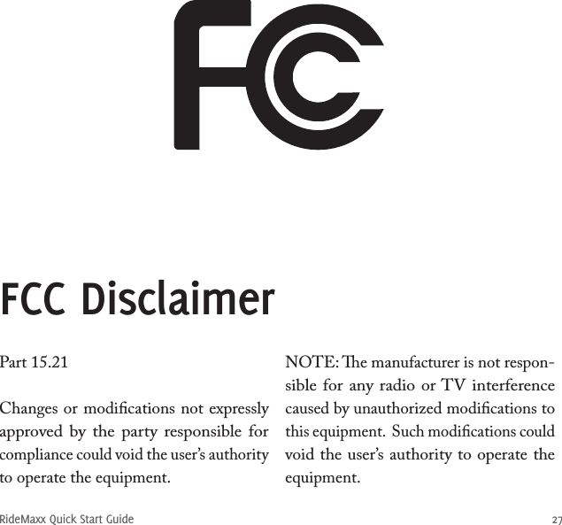 RideMaxx Quick Start Guide 27Part 15.21Changes or modiﬁcations not expressly approved by  the  party  responsible for compliance could void the user’s authority to operate the equipment.NOTE: e manufacturer is not respon-sible for any radio or TV interference caused by unauthorized modiﬁcations to this equipment.  Such modiﬁcations could void the user’s authority to operate the equipment.FCC Disclaimer