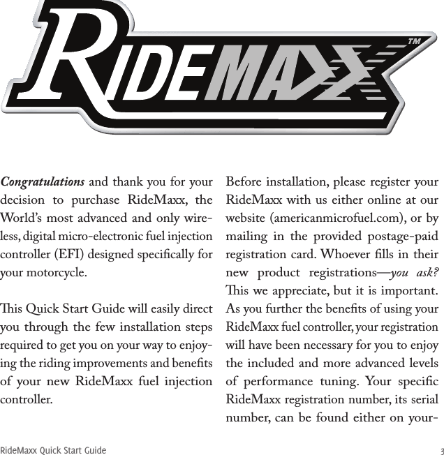 RideMaxx Quick Start Guide 3Congratulations and thank you for your decision  to  purchase  RideMaxx,  the World’s most advanced and only wire-less, digital micro-electronic fuel injection controller (EFI) designed speciﬁcally for your motorcycle. is Quick Start Guide will easily direct you through the few installation steps required to get you on your way to enjoy-ing the riding improvements and beneﬁts of  your  new  RideMaxx  fuel  injection controller. Before installation, please register your RideMaxx with us either online at our website (americanmicrofuel.com), or by mailing  in  the  provided  postage-paid registration card. Whoever ﬁlls in their new  product  registrations—you  ask? is we appreciate, but it is important.As you further the beneﬁts of using your RideMaxx fuel controller, your registration will have been necessary for you to enjoy the included and more advanced levels of  performance  tuning.  Your  speciﬁc RideMaxx registration number, its serial number, can be found either on your- 