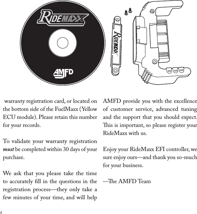 4 warranty registration card, or located on the bottom side of the FuelMaxx (Yellow ECU module). Please retain this number for your records. To validate your warranty registration must be completed within 30 days of your purchase. We ask  that  you  please take  the time to accurately ﬁll in the questions in the registration process—they only take a few minutes of your time, and will help AMFD provide you with the excellence of  customer  service,  advanced  tuning and the support that you should expect. is is important, so please register your RideMaxx with us.Enjoy your RideMaxx EFI controller, we sure enjoy ours—and thank you so-much for your business.—e AMFD Team