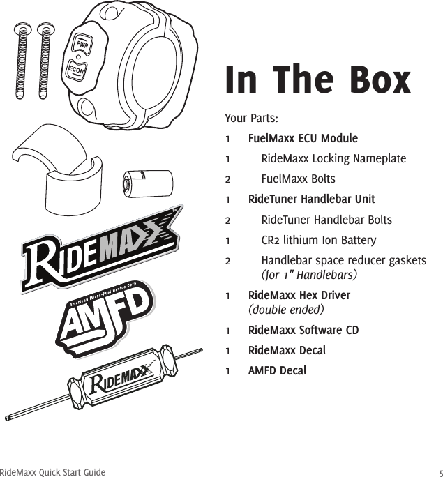 RideMaxx Quick Start Guide 5Your Parts:1  FuelMaxx ECU Module1    RideMaxx Locking Nameplate2    FuelMaxx Bolts1  RideTuner Handlebar Unit2    RideTuner Handlebar Bolts1    CR2 lithium Ion Battery2    Handlebar space reducer gaskets    (for 1″ Handlebars)1  RideMaxx Hex Driver  (double ended)1  RideMaxx Software CD1  RideMaxx Decal1  AMFD DecalIn The Box