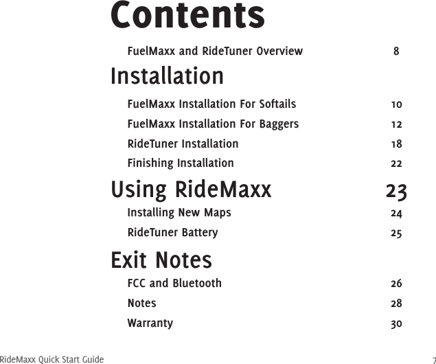 RideMaxx Quick Start Guide 7Installation ContentsUsing RideMaxx  23Exit Notes   FuelMaxx Installation For Softails  10  FuelMaxx Installation For Baggers  12  RideTuner Installation  18  Finishing Installation  22  Installing New Maps  24  RideTuner Battery  25  FCC and Bluetooth  26  Notes  28  Warranty  30  FuelMaxx and RideTuner Overview  8