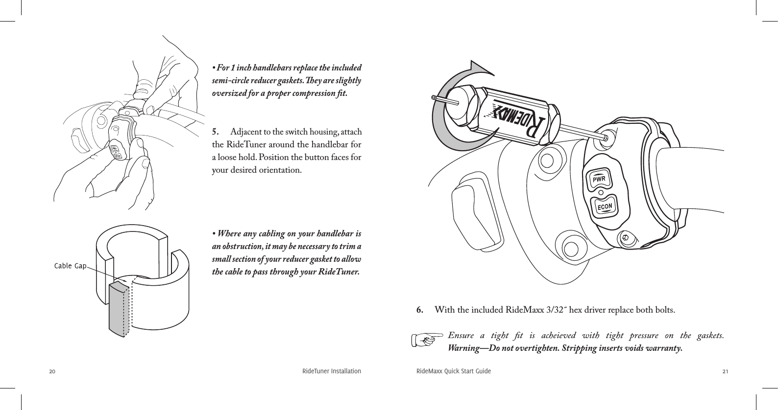 RideTuner Installation20RideMaxx Quick Start Guide 216.  With the included RideMaxx 3/32˝ hex driver replace both bolts.• For 1 inch handlebars replace the included semi-circle reducer gaskets. ey are slightly oversized for a proper compression ﬁt.• Where any cabling on your handlebar is an obstruction, it may be necessary to trim a small section of your reducer gasket to allow the cable to pass through your RideTuner.5.  Adjacent to the switch housing, attach the RideTuner around the handlebar for a loose hold. Position the button faces for your desired orientation.Ensure  a  tight  ﬁt  is  acheieved  with  tight  pressure  on  the  gaskets. Warning—Do not overtighten. Stripping inserts voids warranty.
