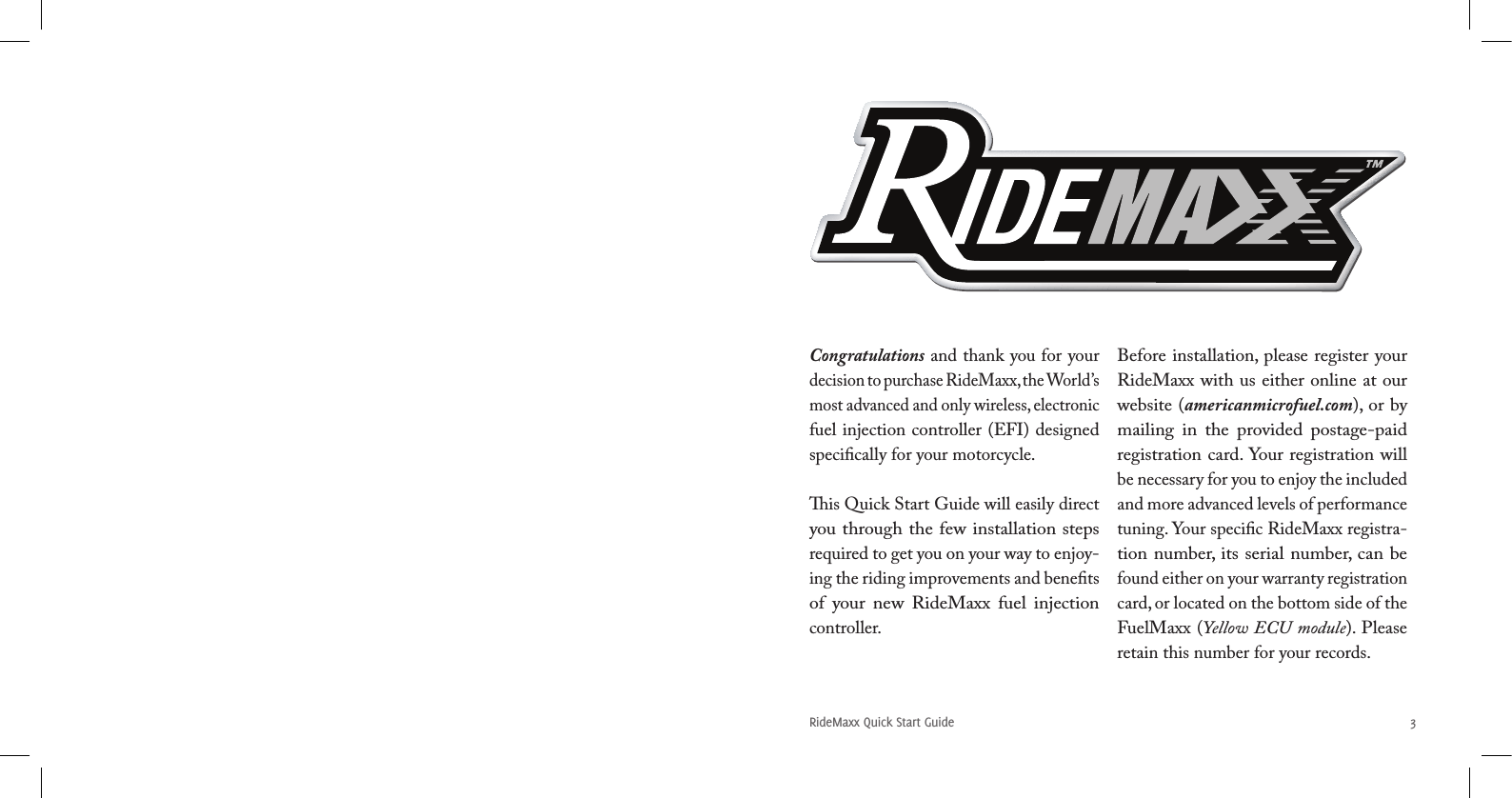 RideMaxx Quick Start Guide 3Congratulations and thank you for your decision to purchase RideMaxx, the World’s most advanced and only wireless, electronic fuel injection controller (EFI) designed speciﬁcally for your motorcycle. is Quick Start Guide will easily direct you through the few installation steps required to get you on your way to enjoy-ing the riding improvements and beneﬁts of  your  new  RideMaxx  fuel  injection controller.  Before installation, please register your RideMaxx with us either online at our website (americanmicrofuel.com), or by mailing  in  the  provided  postage-paid registration card. Your registration will be necessary for you to enjoy the included and more advanced levels of performance tuning. Your speciﬁc RideMaxx registra-tion number, its serial number, can be found either on your warranty registration card, or located on the bottom side of the FuelMaxx (Yellow ECU module). Please retain this number for your records. 