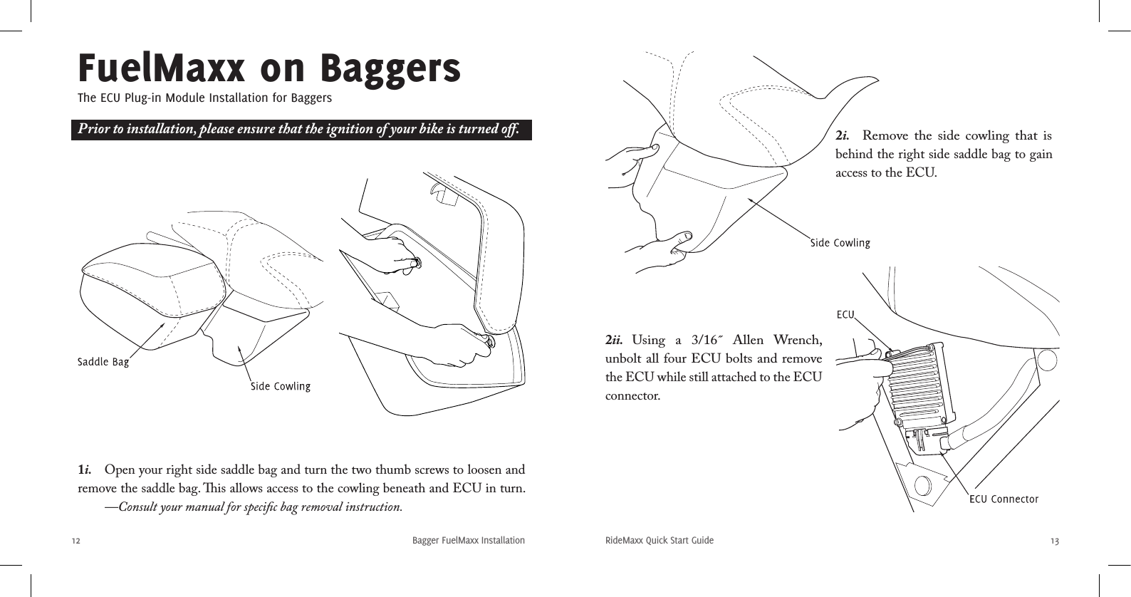 12RideMaxx Quick Start Guide 13Bagger FuelMaxx InstallationFuelMaxx on BaggersThe ECU Plug-in Module Installation for Baggers1i.  Open your right side saddle bag and turn the two thumb screws to loosen and remove the saddle bag. is allows access to the cowling beneath and ECU in turn.   —Consult your manual for speciﬁc bag removal instruction.2i.  Remove  the  side  cowling that  is behind the right side saddle bag to gain access to the ECU.2ii.  Using  a  3/16˝  Allen  Wrench, unbolt all four ECU bolts and remove the ECU while still attached to the ECU connector. Prior to installation, please ensure that the ignition of your bike is turned oﬀ.