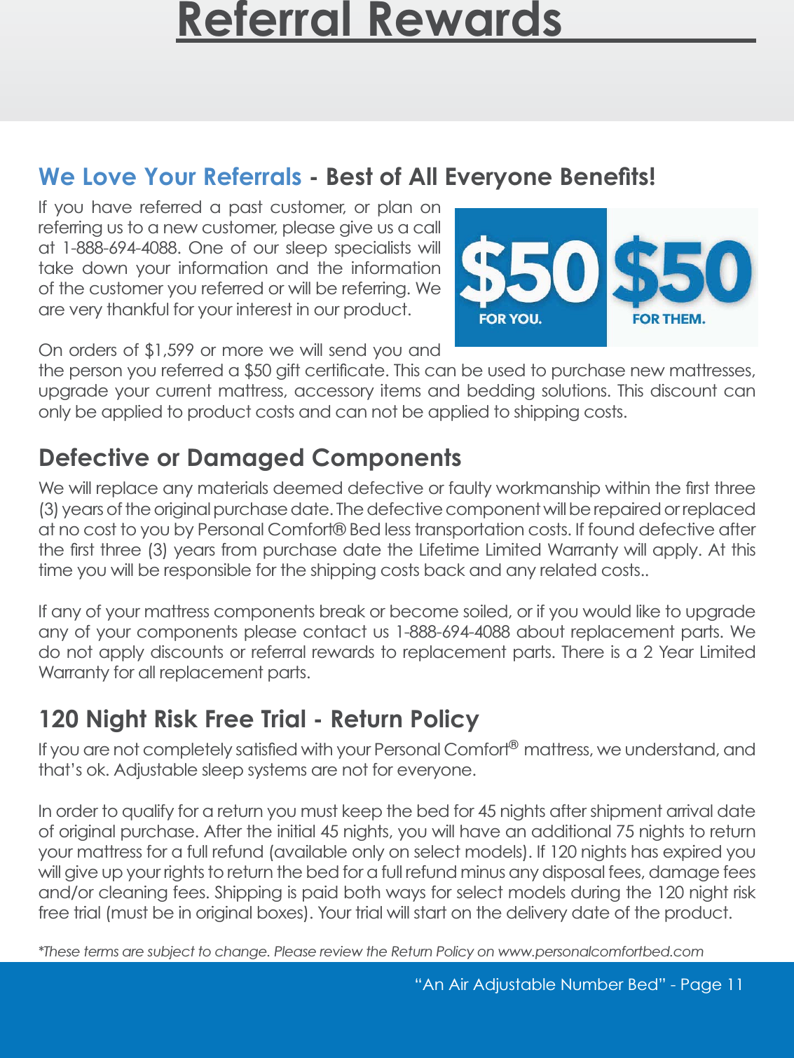&ldquo;An Air Adjustable Number Bed&rdquo; - Page 11 Referral Rewards________We Love Your Referrals %HVWRI$OO(YHU\RQH%HQH&Agrave;WVIf you have referred a past customer, or plan on referring us to a new customer, please give us a call DW  2QH RI RXU VOHHS VSHFLDOLVWV ZLOOtake down your information and the information of the customer you referred or will be referring. We are very thankful for your interest in our product. 2QRUGHUVRI RUPRUHZH ZLOOVHQG\RXDQGWKHSHUVRQ\RXUHIHUUHGDJLIWFHUWL&Agrave;FDWH7KLVFDQEHXVHGWRSXUFKDVHQHZPDWWUHVVHVupgrade your current mattress, accessory items and bedding solutions. This discount can only be applied to product costs and can not be applied to shipping costs. Defective or Damaged Components:HZLOOUHSODFHDQ\PDWHULDOVGHHPHGGHIHFWLYHRUIDXOW\ZRUNPDQVKLSZLWKLQWKH&Agrave;UVWWKUHH(3) years of the original purchase date. The defective component will be repaired or replaced at no cost to you by Personal Comfort&reg; Bed less transportation costs. If found defective after WKH&Agrave;UVWWKUHH\HDUVIURPSXUFKDVHGDWHWKH/LIHWLPH/LPLWHG:DUUDQW\ZLOODSSO\$WWKLVtime you will be responsible for the shipping costs back and any related costs.. If any of your mattress components break or become soiled, or if you would like to upgrade DQ\RI \RXUFRPSRQHQWV SOHDVHFRQWDFW XV DERXWUHSODFHPHQWSDUWV :HGRQRW DSSO\GLVFRXQWV RUUHIHUUDO UHZDUGVWR UHSODFHPHQWSDUWV7KHUH LVD <HDU /LPLWHGWarranty for all replacement parts.120 Night Risk Free Trial - Return Policy,I\RXDUHQRWFRPSOHWHO\VDWLV&Agrave;HGZLWK\RXU3HUVRQDO&amp;RPIRUW&reg; mattress, we understand, and that&rsquo;s ok. Adjustable sleep systems are not for everyone.,QRUGHUWRTXDOLI\IRUDUHWXUQ\RXPXVWNHHSWKHEHGIRUQLJKWVDIWHUVKLSPHQWDUULYDOGDWHRIRULJLQDOSXUFKDVH$IWHUWKHLQLWLDOQLJKWV\RXZLOOKDYHDQDGGLWLRQDOQLJKWVWRUHWXUQyour mattress for a full refund (available only on select models). If 120 nights has expired you will give up your rights to return the bed for a full refund minus any disposal fees, damage fees DQGRUFOHDQLQJIHHV6KLSSLQJLVSDLGERWKZD\VIRUVHOHFWPRGHOVGXULQJWKHQLJKWULVNfree trial (must be in original boxes). Your trial will start on the delivery date of the product.*These terms are subject to change. Please review the Return Policy on www.personalcomfortbed.com