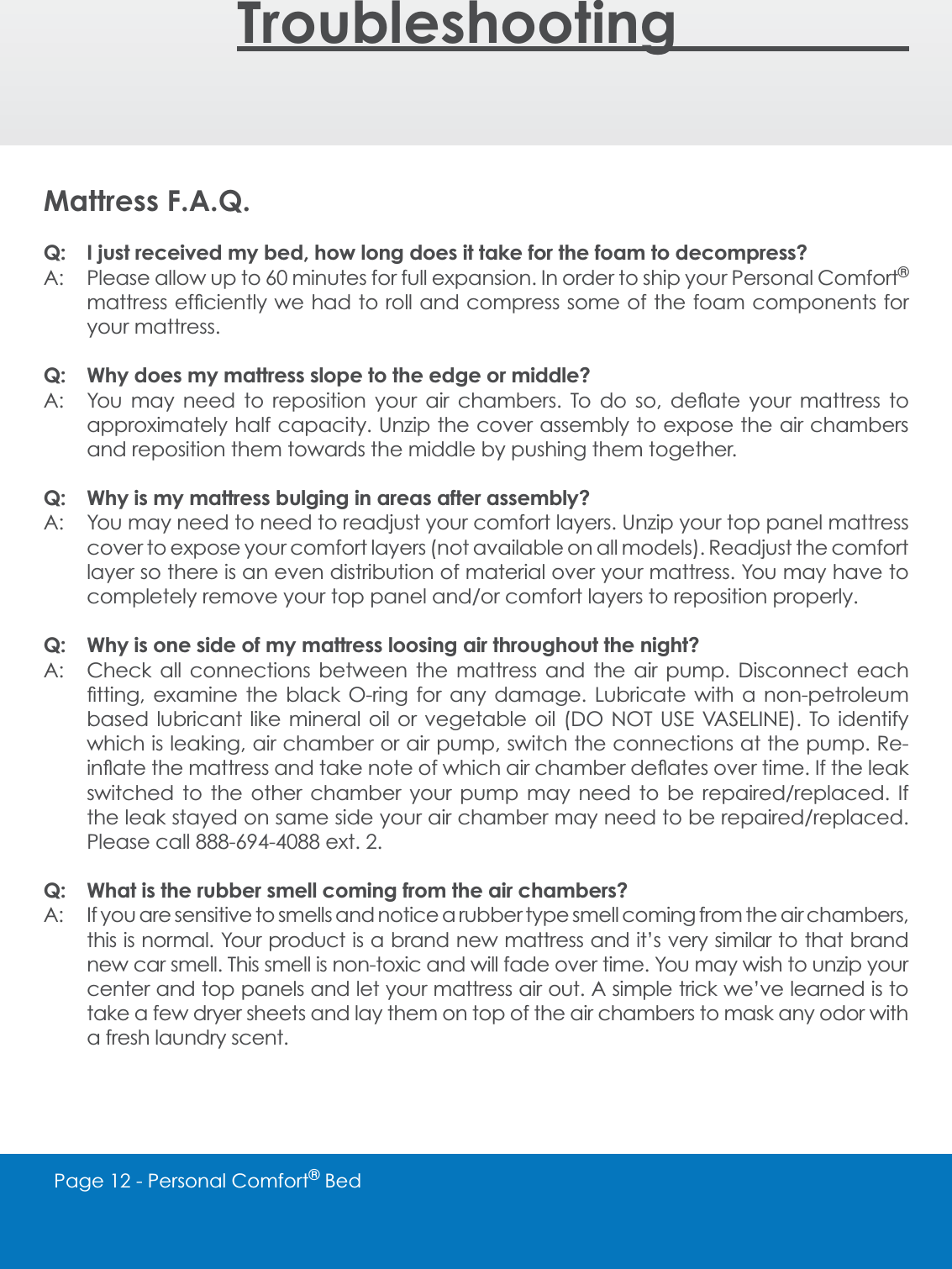 Page 12 - Personal Comfort&reg; BedTroubleshooting________Mattress F.A.Q.Q: I just received my bed, how long does it take for the foam to decompress?A: Please allow up to 60 minutes for full expansion. In order to ship your Personal Comfort&reg;PDWWUHVVHI&Agrave;FLHQWO\ZHKDGWRUROODQGFRPSUHVVVRPHRIWKHIRDPFRPSRQHQWVIRUyour mattress.  Q: Why does my mattress slope to the edge or middle?$ <RX PD\ QHHG WR UHSRVLWLRQ \RXU DLU FKDPEHUV 7R GR VR GH&Aacute;DWH \RXU PDWWUHVV WRapproximately half capacity. Unzip the cover assembly to expose the air chambers and reposition them towards the middle by pushing them together.Q: Why is my mattress bulging in areas after assembly?A: You may need to need to readjust your comfort layers. Unzip your top panel mattress cover to expose your comfort layers (not available on all models). Readjust the comfort layer so there is an even distribution of material over your mattress. You may have to FRPSOHWHO\UHPRYH\RXUWRSSDQHODQGRUFRPIRUWOD\HUVWRUHSRVLWLRQSURSHUO\Q: Why is one side of my mattress loosing air throughout the night?A: Check all connections between the mattress and the air pump. Disconnect each &Agrave;WWLQJ H[DPLQH WKH EODFN 2ULQJ IRU DQ\ GDPDJH /XEULFDWH ZLWK D QRQSHWUROHXPEDVHG OXEULFDQW OLNH PLQHUDO RLO RU YHJHWDEOH RLO '2 127 86( 9$6(/,1( 7R LGHQWLI\which is leaking, air chamber or air pump, switch the connections at the pump. Re-LQ&Aacute;DWHWKHPDWWUHVVDQGWDNHQRWHRIZKLFKDLUFKDPEHUGH&Aacute;DWHVRYHUWLPH,IWKHOHDNVZLWFKHG WR WKH RWKHU FKDPEHU \RXU SXPS PD\ QHHG WR EH UHSDLUHGUHSODFHG ,IWKHOHDNVWD\HGRQVDPHVLGH\RXUDLUFKDPEHUPD\QHHGWREHUHSDLUHGUHSODFHG3OHDVHFDOOH[WQ: What is the rubber smell coming from the air chambers?A: If you are sensitive to smells and notice a rubber type smell coming from the air chambers, this is normal. Your product is a brand new mattress and it&rsquo;s very similar to that brand new car smell. This smell is non-toxic and will fade over time. You may wish to unzip your center and top panels and let your mattress air out. A simple trick we&rsquo;ve learned is to take a few dryer sheets and lay them on top of the air chambers to mask any odor with a fresh laundry scent. 
