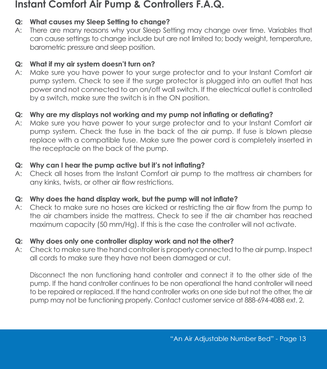 &ldquo;An Air Adjustable Number Bed&rdquo; - Page 13 Instant Comfort Air Pump &amp; Controllers F.A.Q.Q: What causes my Sleep Setting to change?A: There are many reasons why your Sleep Setting may change over time. Variables that can cause settings to change include but are not limited to; body weight, temperature, barometric pressure and sleep position.Q: What if my air system doesn&rsquo;t turn on?A: Make sure you have power to your surge protector and to your Instant Comfort air pump system. Check to see if the surge protector is plugged into an outlet that has SRZHUDQGQRWFRQQHFWHGWRDQRQRIIZDOOVZLWFK,IWKHHOHFWULFDORXWOHWLVFRQWUROOHGby a switch, make sure the switch is in the ON position.4 :K\DUHP\GLVSOD\VQRWZRUNLQJDQGP\SXPSQRWLQ&Aacute;DWLQJRUGH&Aacute;DWLQJ"A: Make sure you have power to your surge protector and to your Instant Comfort air pump system. Check the fuse in the back of the air pump. If fuse is blown please replace with a compatible fuse. Make sure the power cord is completely inserted in the receptacle on the back of the pump. 4 :K\FDQ,KHDUWKHSXPSDFWLYHEXWLW&middot;VQRWLQ&Aacute;DWLQJ"A: Check all hoses from the Instant Comfort air pump to the mattress air chambers for DQ\NLQNVWZLVWVRURWKHUDLU&Aacute;RZUHVWULFWLRQV4 :K\GRHVWKHKDQGGLVSOD\ZRUNEXWWKHSXPSZLOOQRWLQ&Aacute;DWH"$ &amp;KHFNWRPDNHVXUHQRKRVHVDUHNLFNHGRUUHVWULFWLQJWKHDLU&Aacute;RZIURPWKHSXPSWRthe air chambers inside the mattress. Check to see if the air chamber has reached PD[LPXPFDSDFLW\PP+J,IWKLVLVWKHFDVHWKHFRQWUROOHUZLOOQRWDFWLYDWHQ: Why does only one controller display work and not the other?A: Check to make sure the hand controller is properly connected to the air pump. Inspect all cords to make sure they have not been damaged or cut. Disconnect the non functioning hand controller and connect it to the other side of the pump. If the hand controller continues to be non operational the hand controller will need to be repaired or replaced. If the hand controller works on one side but not the other, the air SXPSPD\QRWEHIXQFWLRQLQJSURSHUO\&amp;RQWDFWFXVWRPHUVHUYLFHDWH[W