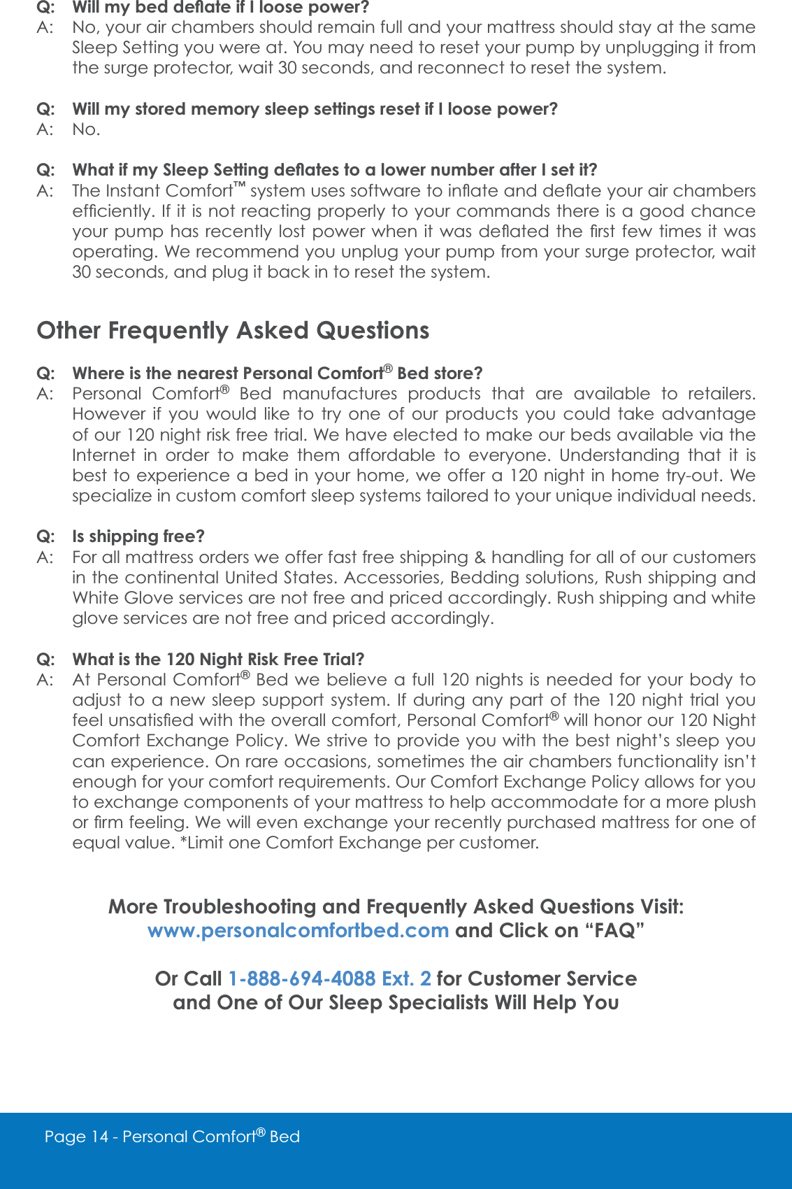 Page 14 - Personal Comfort&reg; Bed4 :LOOP\EHGGH&Aacute;DWHLI,ORRVHSRZHU"A: No, your air chambers should remain full and your mattress should stay at the same Sleep Setting you were at. You may need to reset your pump by unplugging it from the surge protector, wait 30 seconds, and reconnect to reset the system.Q: Will my stored memory sleep settings reset if I loose power?A: No.4 :KDWLIP\6OHHS6HWWLQJGH&Aacute;DWHVWRDORZHUQXPEHUDIWHU,VHWLW"A: The Instant Comfort&trade;V\VWHPXVHVVRIWZDUHWRLQ&Aacute;DWHDQGGH&Aacute;DWH\RXUDLUFKDPEHUVHI&Agrave;FLHQWO\,ILWLVQRWUHDFWLQJSURSHUO\WR\RXUFRPPDQGVWKHUHLVDJRRGFKDQFH\RXUSXPSKDVUHFHQWO\ORVWSRZHUZKHQ LWZDVGH&Aacute;DWHGWKH &Agrave;UVWIHZWLPHVLWZDVoperating. We recommend you unplug your pump from your surge protector, wait 30 seconds, and plug it back in to reset the system.Other Frequently Asked QuestionsQ: Where is the nearest Personal Comfort&reg; Bed store?A: Personal Comfort&reg; Bed manufactures products that are available to retailers. +RZHYHU LI \RX ZRXOG OLNH WR WU\ RQH RI RXU SURGXFWV \RX FRXOG WDNH DGYDQWDJHof our 120 night risk free trial. We have elected to make our beds available via the Internet in order to make them affordable to everyone. Understanding that it is best to experience a bed in your home, we offer a 120 night in home try-out. We VSHFLDOL]HLQFXVWRPFRPIRUWVOHHSV\VWHPVWDLORUHGWR\RXUXQLTXHLQGLYLGXDOQHHGVQ: Is shipping free?A: For all mattress orders we offer fast free shipping &amp; handling for all of our customers in the continental United States. Accessories, Bedding solutions, Rush shipping and White Glove services are not free and priced accordingly. Rush shipping and white glove services are not free and priced accordingly.Q: What is the 120 Night Risk Free Trial?A: At Personal Comfort&reg; Bed we believe a full 120 nights is needed for your body to adjust to a new sleep support system. If during any part of the 120 night trial you IHHOXQVDWLV&Agrave;HGZLWKWKHRYHUDOOFRPIRUW3HUVRQDO&amp;RPIRUW&reg; will honor our 120 Night Comfort Exchange Policy. We strive to provide you with the best night&rsquo;s sleep you can experience. On rare occasions, sometimes the air chambers functionality isn&rsquo;t HQRXJKIRU\RXUFRPIRUWUHTXLUHPHQWV2XU&amp;RPIRUW([FKDQJH3ROLF\DOORZVIRU\RXto exchange components of your mattress to help accommodate for a more plush RU&Agrave;UPIHHOLQJ:HZLOOHYHQH[FKDQJH\RXUUHFHQWO\SXUFKDVHGPDWWUHVVIRURQHRIHTXDOYDOXH/LPLWRQH&amp;RPIRUW([FKDQJHSHUFXVWRPHUMore Troubleshooting and Frequently Asked Questions Visit: www.personalcomfortbed.com and Click on &ldquo;FAQ&rdquo;Or Call 1-888-694-4088 Ext. 2 for Customer Serviceand One of Our Sleep Specialists Will Help You 