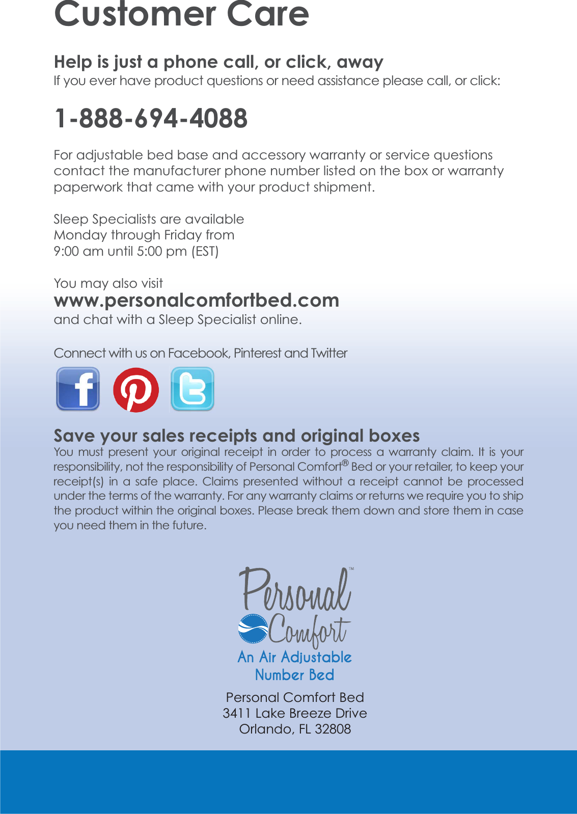 Customer CareHelp is just a phone call, or click, away ,I\RXHYHUKDYHSURGXFWTXHVWLRQVRUQHHGDVVLVWDQFHSOHDVHFDOORUFOLFN1-888-694-4088)RUDGMXVWDEOHEHGEDVHDQGDFFHVVRU\ZDUUDQW\RUVHUYLFHTXHVWLRQVcontact the manufacturer phone number listed on the box or warranty paperwork that came with your product shipment.Sleep Specialists are available Monday through Friday from DPXQWLOSP(67You may also visit www.personalcomfortbed.comand chat with a Sleep Specialist online.Connect with us on Facebook, Pinterest and Twitter Save your sales receipts and original boxesYou must present your original receipt in order to process a warranty claim. It is your responsibility, not the responsibility of Personal Comfort&reg; Bed or your retailer, to keep your receipt(s) in a safe place. Claims presented without a receipt cannot be processed XQGHUWKHWHUPVRIWKHZDUUDQW\)RUDQ\ZDUUDQW\FODLPVRUUHWXUQVZHUHTXLUH\RXWRVKLSthe product within the original boxes. Please break them down and store them in case you need them in the future.Personal Comfort Bed/DNH%UHH]H'ULYH2UODQGR)/