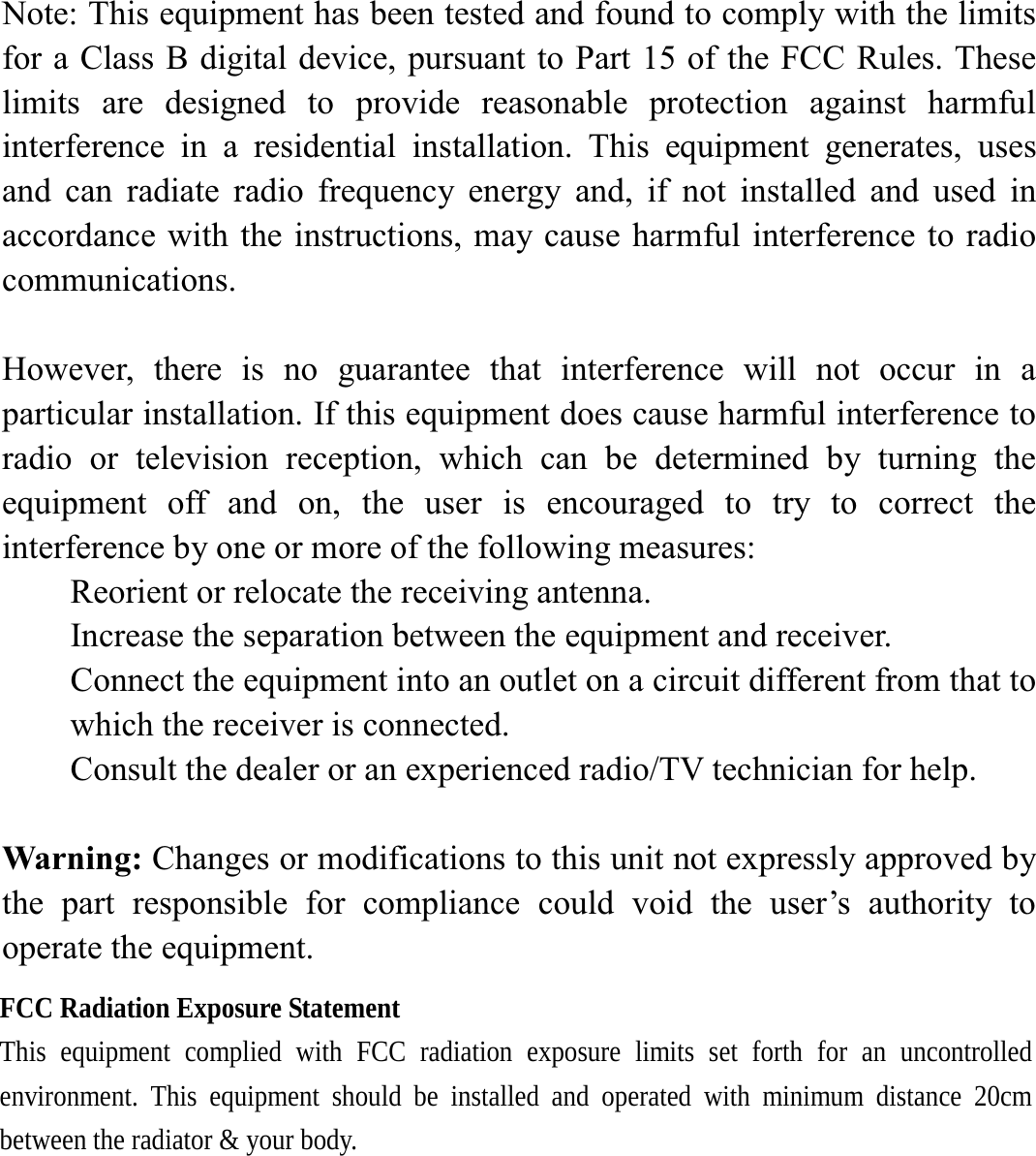 Note: This equipment has been tested and found to comply with the limits for a Class B digital device, pursuant to Part 15 of the FCC Rules. These limits are designed to provide reasonable protection against harmful interference in a residential installation. This equipment generates, uses and can radiate radio frequency energy and, if not installed and used in accordance with the instructions, may cause harmful interference to radio communications.  However, there is no guarantee that interference will not occur in a particular installation. If this equipment does cause harmful interference to radio or television reception, which can be determined by turning the equipment off and on, the user is encouraged to try to correct the interference by one or more of the following measures: Reorient or relocate the receiving antenna. Increase the separation between the equipment and receiver. Connect the equipment into an outlet on a circuit different from that to which the receiver is connected. Consult the dealer or an experienced radio/TV technician for help.  Warning: Changes or modifications to this unit not expressly approved by the part responsible for compliance could void the user&rsquo;s authority to operate the equipment.  FCC Radiation Exposure Statement This equipment complied with FCC radiation exposure limits set forth for an uncontrolled environment. This equipment should be installed and operated with minimum distance 20cm between the radiator &amp; your body.  