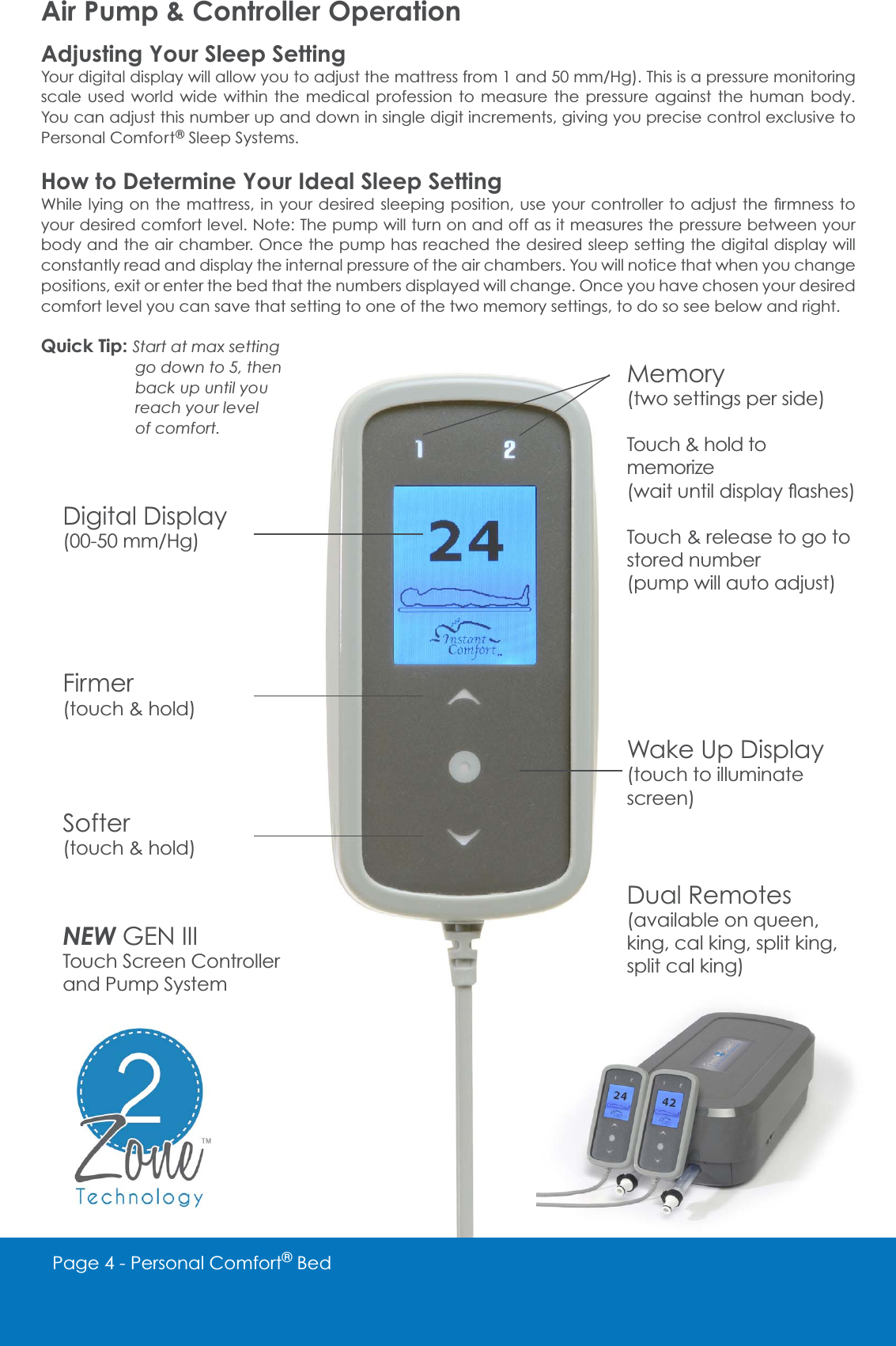 Page 4 - Personal Comfort&reg; BedMemory(two settings per side)Touch &amp; hold to memorizeZDLWXQWLOGLVSOD\&Aacute;DVKHVTouch &amp; release to go to stored number(pump will auto adjust)Wake Up Display(touch to illuminate screen)Dual RemotesDYDLODEOHRQTXHHQking, cal king, split king,split cal king)Digital DisplayPP+JFirmer(touch &amp; hold)Softer(touch &amp; hold)NEW GEN IIITouch Screen Controller and Pump SystemAir Pump &amp; Controller OperationAdjusting Your Sleep Setting<RXUGLJLWDOGLVSOD\ZLOODOORZ\RXWRDGMXVWWKHPDWWUHVVIURPDQGPP+J7KLVLVDSUHVVXUHPRQLWRULQJscale used world wide within the medical profession to measure the pressure against the human body. You can adjust this number up and down in single digit increments, giving you precise control exclusive to Personal Comfort&reg; Sleep Systems.How to Determine Your Ideal Sleep Setting:KLOHO\LQJRQWKHPDWWUHVVLQ\RXUGHVLUHGVOHHSLQJSRVLWLRQXVH\RXUFRQWUROOHUWRDGMXVWWKH&Agrave;UPQHVVWRyour desired comfort level. Note: The pump will turn on and off as it measures the pressure between your body and the air chamber. Once the pump has reached the desired sleep setting the digital display will constantly read and display the internal pressure of the air chambers. You will notice that when you change positions, exit or enter the bed that the numbers displayed will change. Once you have chosen your desired comfort level you can save that setting to one of the two memory settings, to do so see below and right. Quick Tip: Start at max setting    go down to 5, then    back up until you    reach your level    of comfort.