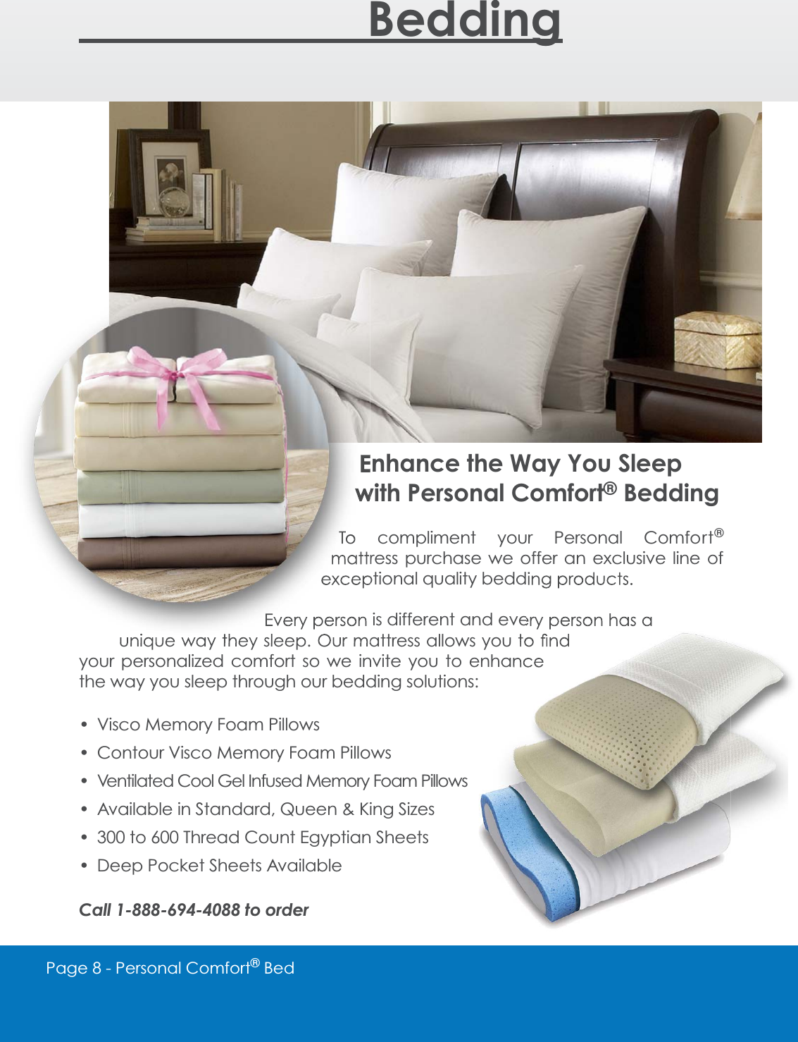 Page 8 - Personal Comfort&reg; Bed    BeddingEnhance the Way You Sleep with Personal Comfort&reg; BeddingTo compliment your Personal Comfort&reg;mattress purchase we offer an exclusive line of H[FHSWLRQDOTXDOLW\EHGGLQJSURGXFWVEvery person is different and every person has a XQLTXHZD\WKH\VOHHS2XUPDWWUHVVDOORZV\RXWR&Agrave;QGyour personalized comfort so we invite you to enhance the way you sleep through our bedding solutions: Visco Memory Foam Pillows Contour Visco Memory Foam Pillows Ventilated Cool Gel Infused Memory Foam Pillows Available in Standard, Queen &amp; King Sizes 300 to 600 Thread Count Egyptian Sheets Deep Pocket Sheets AvailableCall 1-888-694-4088 to order