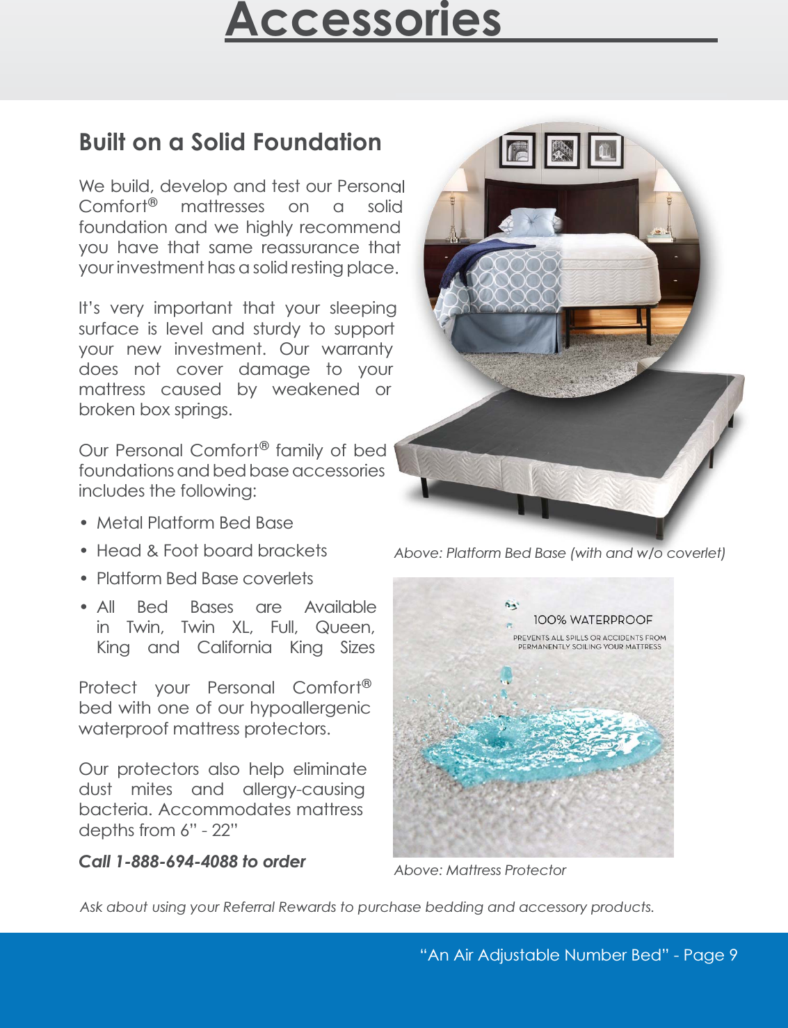 &ldquo;An Air Adjustable Number Bed&rdquo; - 3DJHAccessories_________Built on a Solid FoundationWe build, develop and test our Personal Comfort&reg; mattresses on a solid foundation and we highly recommend you have that same reassurance that your investment has a solid resting place.It&rsquo;s very important that your sleeping surface is level and sturdy to support your new investment. Our warranty does not cover damage to your mattress caused by weakened or broken box springs.Our Personal Comfort&reg; family of bed foundations and bed base accessories includes the following: Metal Platform Bed Base +HDG)RRWERDUGEUDFNHWV Platform Bed Base coverlets All Bed Bases are Available LQ 7ZLQ 7ZLQ ;/ )XOO 4XHHQKing and California King SizesProtect your Personal Comfort&reg;bed with one of our hypoallergenic waterproof mattress protectors. Our protectors also help eliminate dust mites and allergy-causing bacteria. Accommodates mattress depths from 6&rdquo; - 22&rdquo; Call 1-888-694-4088 to orderAsk about using your Referral Rewards to purchase bedding and accessory products.Above: Platform Bed Base (with and w/o coverlet)Above: Mattress Protector