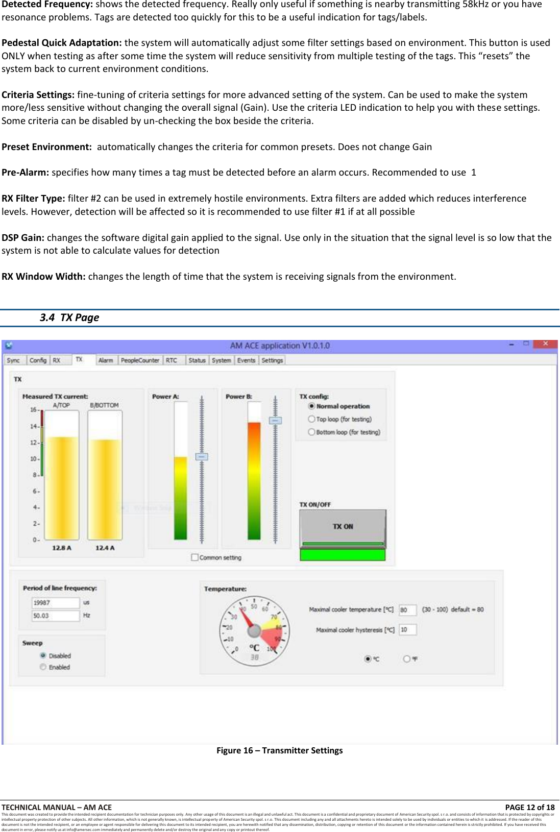 TECHNICAL MANUAL &ndash; AM ACE PAGE 12 of 18   This document was created to provide the intended recipient documentation for technician purposes only. Any other usage of this document is an illegal and unlawful act. This document is a confidential and proprietary document of American Security spol. s r.o. and consists of information that is protected by copyrights or intellectual property protection of other subjects. All other information, which is not generally known, is intellectual prop erty of American Security spol. s r.o. This document including any and all attachments hereto is intended solely to be used by individuals or entities to which it is addressed. If the reader of this document is not the intended recipient, or an employee or agent responsible for delivering this document to its intended recipient, you are herewith notified that any dissemination, distribution, copying or retention of this document or the information contained herein is strictly prohibited. If you have received this document in error, please notify us at info@amersec.com immediately and permanently delete and/or destroy the original and any copy or printout thereof.  Detected Frequency: shows the detected frequency. Really only useful if something is nearby transmitting 58kHz or you have resonance problems. Tags are detected too quickly for this to be a useful indication for tags/labels.  Pedestal Quick Adaptation: the system will automatically adjust some filter settings based on environment. This button is used ONLY when testing as after some time the system will reduce sensitivity from multiple testing of the tags. This &ldquo;resets&rdquo; the system back to current environment conditions.  Criteria Settings: fine-tuning of criteria settings for more advanced setting of the system. Can be used to make the system more/less sensitive without changing the overall signal (Gain). Use the criteria LED indication to help you with these settings. Some criteria can be disabled by un-checking the box beside the criteria.  Preset Environment:  automatically changes the criteria for common presets. Does not change Gain  Pre-Alarm: specifies how many times a tag must be detected before an alarm occurs. Recommended to use  1  RX Filter Type: filter #2 can be used in extremely hostile environments. Extra filters are added which reduces interference levels. However, detection will be affected so it is recommended to use filter #1 if at all possible  DSP Gain: changes the software digital gain applied to the signal. Use only in the situation that the signal level is so low that the system is not able to calculate values for detection  RX Window Width: changes the length of time that the system is receiving signals from the environment.   3.4 TX Page   Figure 16 &ndash; Transmitter Settings 