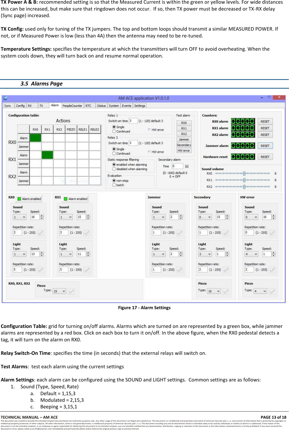 TECHNICAL MANUAL &ndash; AM ACE PAGE 13 of 18   This document was created to provide the intended recipient documentation for technician purposes only. Any other usage of this document is an illegal and unlawful act. This document is a confidential and proprietary document of American Security spol. s r.o. and consists of information that is protected by copyrights or intellectual property protection of other subjects. All other information, which is not generally known, is intellectual prop erty of American Security spol. s r.o. This document including any and all attachments hereto is intended solely to be used by individuals or entities to which it is addressed. If the reader of this document is not the intended recipient, or an employee or agent responsible for delivering this document to its intended recipient, you are herewith notified that any dissemination, distribution, copying or retention of this document or the information contained herein is strictly prohibited. If you have received this document in error, please notify us at info@amersec.com immediately and permanently delete and/or destroy the original and any copy or printout thereof.  TX Power A &amp; B: recommended setting is so that the Measured Current is within the green or yellow levels. For wide distances this can be increased, but make sure that ringdown does not occur.  If so, then TX power must be decreased or TX-RX delay (Sync page) increased.  TX Config: used only for tuning of the TX jumpers. The top and bottom loops should transmit a similar MEASURED POWER. If not, or if Measured Power is low (less than 4A) then the antenna may need to be re-tuned.  Temperature Settings: specifies the temperature at which the transmitters will turn OFF to avoid overheating. When the system cools down, they will turn back on and resume normal operation.    3.5 Alarms Page   Figure 17 - Alarm Settings   Configuration Table: grid for turning on/off alarms. Alarms which are turned on are represented by a green box, while jammer alarms are represented by a red box. Click on each box to turn it on/off. In the above figure, when the RX0 pedestal detects a tag, it will turn on the alarm on RX0.  Relay Switch-On Time: specifies the time (in seconds) that the external relays will switch on.  Test Alarms:  test each alarm using the current settings  Alarm Settings: each alarm can be configured using the SOUND and LIGHT settings.  Common settings are as follows: 1. Sound (Type, Speed, Rate) a. Default = 1,15,3 b. Modulated = 2,15,3 c. Beeping = 3,15,1 