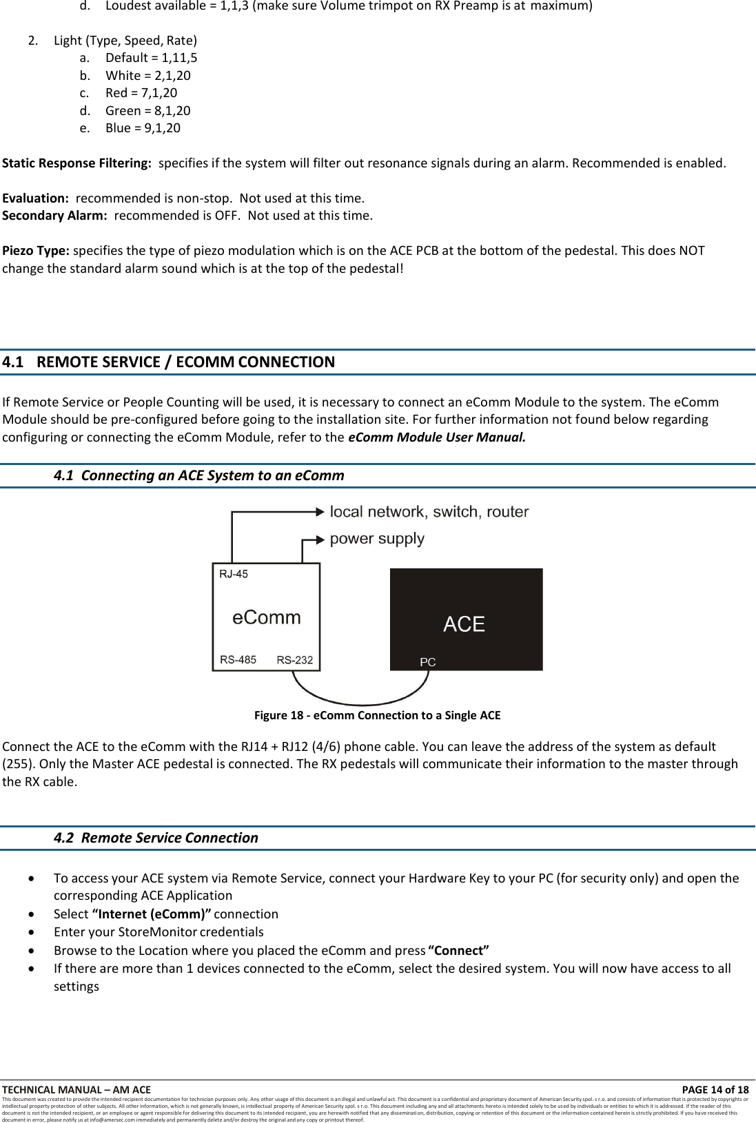TECHNICAL MANUAL &ndash; AM ACE PAGE 14 of 18   This document was created to provide the intended recipient documentation for technician purposes only. Any other usage of this document is an illegal and unlawful act. This document is a confidential and proprietary document of American Security spol. s r.o. and consists of information that is protected by copyrights or intellectual property protection of other subjects. All other information, which is not generally known, is intellectual  property of American Security spol. s r.o. This document including any and all attachments hereto is intended solely to be used by individuals or entities to which it is addressed. If the reader of this document is not the intended recipient, or an employee or agent responsible for delivering this document to its intended recipient, you are herewith notified that any dissemination, distribution, copying or retention of this document or the information contained herein is strictly prohibited. If you have received this document in error, please notify us at info@amersec.com immediately and permanently delete and/or destroy the original and any copy or printout thereof.  d. Loudest available = 1,1,3 (make sure Volume trimpot on RX Preamp is at maximum)  2. Light (Type, Speed, Rate) a. Default = 1,11,5 b. White = 2,1,20 c.  Red = 7,1,20 d.  Green = 8,1,20 e.  Blue = 9,1,20  Static Response Filtering:  specifies if the system will filter out resonance signals during an alarm. Recommended is enabled.  Evaluation:  recommended is non-stop.  Not used at this time. Secondary Alarm:  recommended is OFF.  Not used at this time.  Piezo Type: specifies the type of piezo modulation which is on the ACE PCB at the bottom of the pedestal. This does NOT change the standard alarm sound which is at the top of the pedestal!     4.1 REMOTE SERVICE / ECOMM CONNECTION   If Remote Service or People Counting will be used, it is necessary to connect an eComm Module to the system. The eComm Module should be pre-configured before going to the installation site. For further information not found below regarding configuring or connecting the eComm Module, refer to the eComm Module User Manual.  4.1 Connecting an ACE System to an eComm   Figure 18 - eComm Connection to a Single ACE  Connect the ACE to the eComm with the RJ14 + RJ12 (4/6) phone cable. You can leave the address of the system as default (255). Only the Master ACE pedestal is connected. The RX pedestals will communicate their information to the master through the RX cable.   4.2 Remote Service Connection    To access your ACE system via Remote Service, connect your Hardware Key to your PC (for security only) and open the corresponding ACE Application  Select &ldquo;Internet (eComm)&rdquo; connection  Enter your StoreMonitor credentials  Browse to the Location where you placed the eComm and press &ldquo;Connect&rdquo;  If there are more than 1 devices connected to the eComm, select the desired system. You will now have access to all settings 