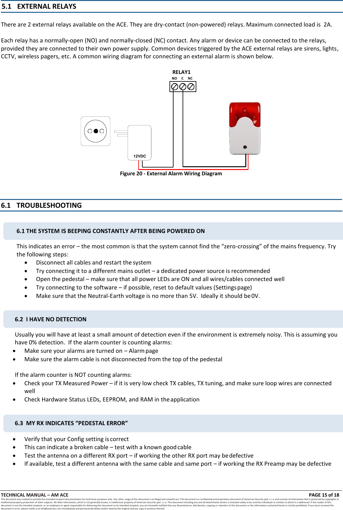 TECHNICAL MANUAL &ndash; AM ACE PAGE 15 of 18   This document was created to provide the intended recipient documentation for technician purposes only. Any other usage of this document is an illegal and unlawful act. This document is a confidential and proprietary document of American Security spol. s r.o. and consists of information that is protected by copyrights or intellectual property protection of other subjects. All other information, which is not generally known, is intellectual  property of American Security spol. s r.o. This document including any and all attachments hereto is intended solely to be used by individuals or entities to which it is addressed. If the reader of this document is not the intended recipient, or an employee or agent responsible for delivering this document to its intended recipient, you are herewith notified that any dissemination, distribution, copying or retention of this document or the information contained herein is strictly prohibited. If you have received this document in error, please notify us at info@amersec.com immediately and permanently delete and/or destroy the original and any copy or printout thereof.   5.1 EXTERNAL RELAYS   There are 2 external relays available on the ACE. They are dry-contact (non-powered) relays. Maximum connected load is  2A.  Each relay has a normally-open (NO) and normally-closed (NC) contact. Any alarm or device can be connected to the relays, provided they are connected to their own power supply. Common devices triggered by the ACE external relays are sirens, lights, CCTV, wireless pagers, etc. A common wiring diagram for connecting an external alarm is shown below.  RELAY1 NO     C     NC   Figure 20 - External Alarm Wiring Diagram    6.1 TROUBLESHOOTING   This indicates an error &ndash; the most common is that the system cannot find the &ldquo;zero-crossing&rdquo; of the mains frequency. Try the following steps:  Disconnect all cables and restart the system  Try connecting it to a different mains outlet &ndash; a dedicated power source is recommended  Open the pedestal &ndash; make sure that all power LEDs are ON and all wires/cables connected well  Try connecting to the software &ndash; if possible, reset to default values (Settings page)  Make sure that the Neutral-Earth voltage is no more than 5V.  Ideally it should be 0V.  Usually you will have at least a small amount of detection even if the environment is extremely noisy. This is assuming you have 0% detection.  If the alarm counter is counting alarms:  Make sure your alarms are turned on &ndash; Alarm page  Make sure the alarm cable is not disconnected from the top of the pedestal  If the alarm counter is NOT counting alarms:  Check your TX Measured Power &ndash; if it is very low check TX cables, TX tuning, and make sure loop wires are connected well  Check Hardware Status LEDs, EEPROM, and RAM in the application   Verify that your Config setting is correct  This can indicate a broken cable &ndash; test with a known good cable  Test the antenna on a different RX port &ndash; if working the other RX port may be defective  If available, test a different antenna with the same cable and same port &ndash; if working the RX Preamp may be defective 12VDC 6.1 THE SYSTEM IS BEEPING CONSTANTLY AFTER BEING POWERED ON 6.2  I HAVE NO DETECTION 6.3  MY RX INDICATES &ldquo;PEDESTAL ERROR&rdquo; 