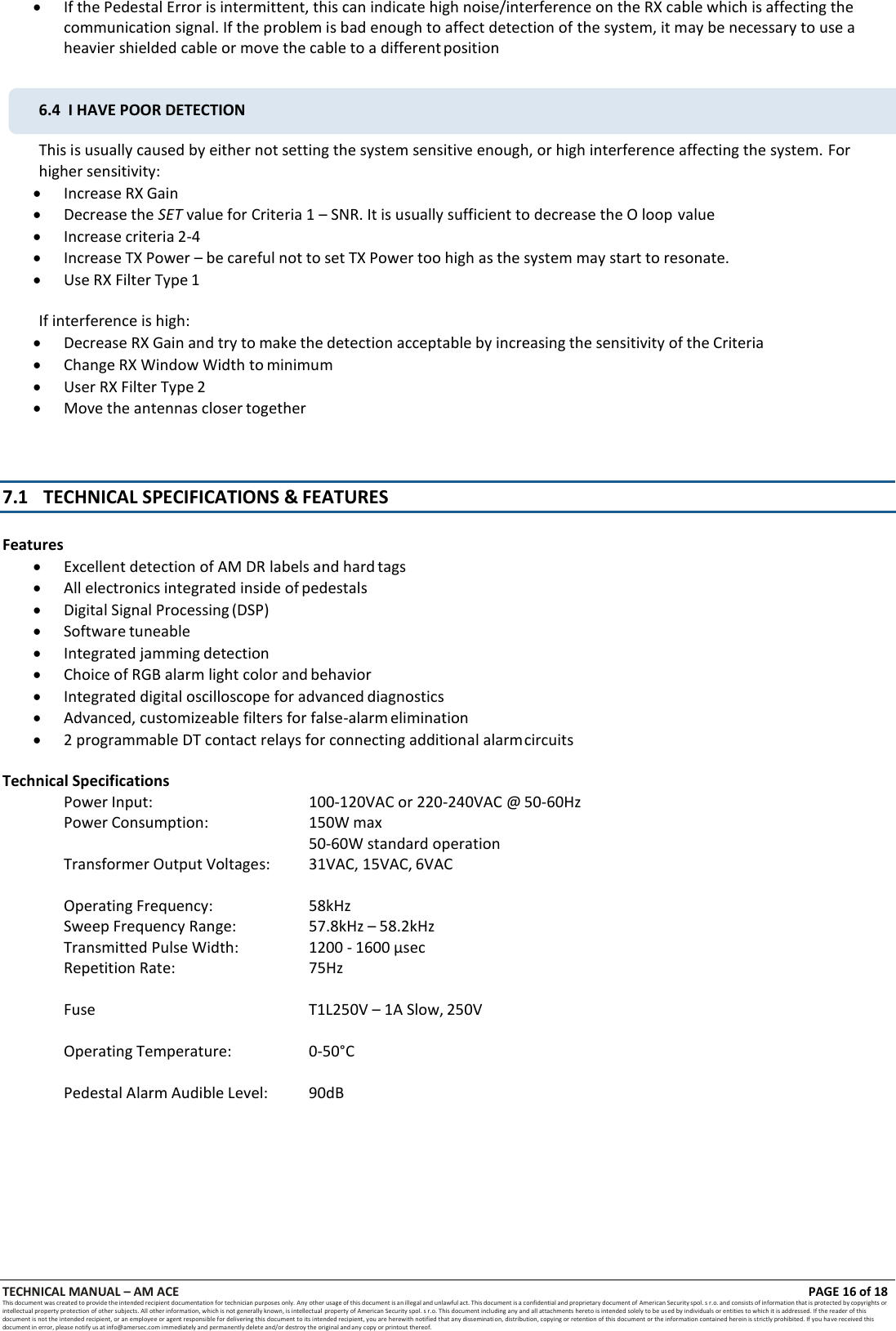 TECHNICAL MANUAL &ndash; AM ACE PAGE 16 of 18   This document was created to provide the intended recipient documentation for technician purposes only. Any other usage of this document is an illegal and unlawful act. This document is a confidential and proprietary document of American Security spol. s r.o. and consists of information that is protected by copyrights or intellectual property protection of other subjects. All other information, which is not generally known, is intellectual  property of American Security spol. s r.o. This document including any and all attachments hereto is intended solely to be used by individuals or entities to which it is addressed. If the reader of this document is not the intended recipient, or an employee or agent responsible for delivering this document to its intended recipient, you are herewith notified that any dissemination, distribution, copying or retention of this document or the information contained herein is strictly prohibited. If you have received this document in error, please notify us at info@amersec.com immediately and permanently delete and/or destroy the original and any copy or printout thereof.   If the Pedestal Error is intermittent, this can indicate high noise/interference on the RX cable which is affecting the communication signal. If the problem is bad enough to affect detection of the system, it may be necessary to use a heavier shielded cable or move the cable to a different position  This is usually caused by either not setting the system sensitive enough, or high interference affecting the system. For higher sensitivity:  Increase RX Gain  Decrease the SET value for Criteria 1 &ndash; SNR. It is usually sufficient to decrease the O loop value  Increase criteria 2-4  Increase TX Power &ndash; be careful not to set TX Power too high as the system may start to resonate.  Use RX Filter Type 1  If interference is high:  Decrease RX Gain and try to make the detection acceptable by increasing the sensitivity of the Criteria  Change RX Window Width to minimum  User RX Filter Type 2  Move the antennas closer together    7.1 TECHNICAL SPECIFICATIONS &amp; FEATURES   Features  Excellent detection of AM DR labels and hard tags  All electronics integrated inside of pedestals  Digital Signal Processing (DSP)  Software tuneable  Integrated jamming detection  Choice of RGB alarm light color and behavior  Integrated digital oscilloscope for advanced diagnostics  Advanced, customizeable filters for false-alarm elimination  2 programmable DT contact relays for connecting additional alarm circuits  Technical Specifications Power Input:  100-120VAC or 220-240VAC @ 50-60Hz Power Consumption:  150W max 50-60W standard operation Transformer Output Voltages:  31VAC, 15VAC, 6VAC  Operating Frequency:  58kHz Sweep Frequency Range:  57.8kHz &ndash; 58.2kHz Transmitted Pulse Width:  1200 - 1600 &micro;sec Repetition Rate:  75Hz  Fuse  T1L250V &ndash; 1A Slow, 250V  Operating Temperature:  0-50&deg;C Pedestal Alarm Audible Level:  90dB 6.4  I HAVE POOR DETECTION 