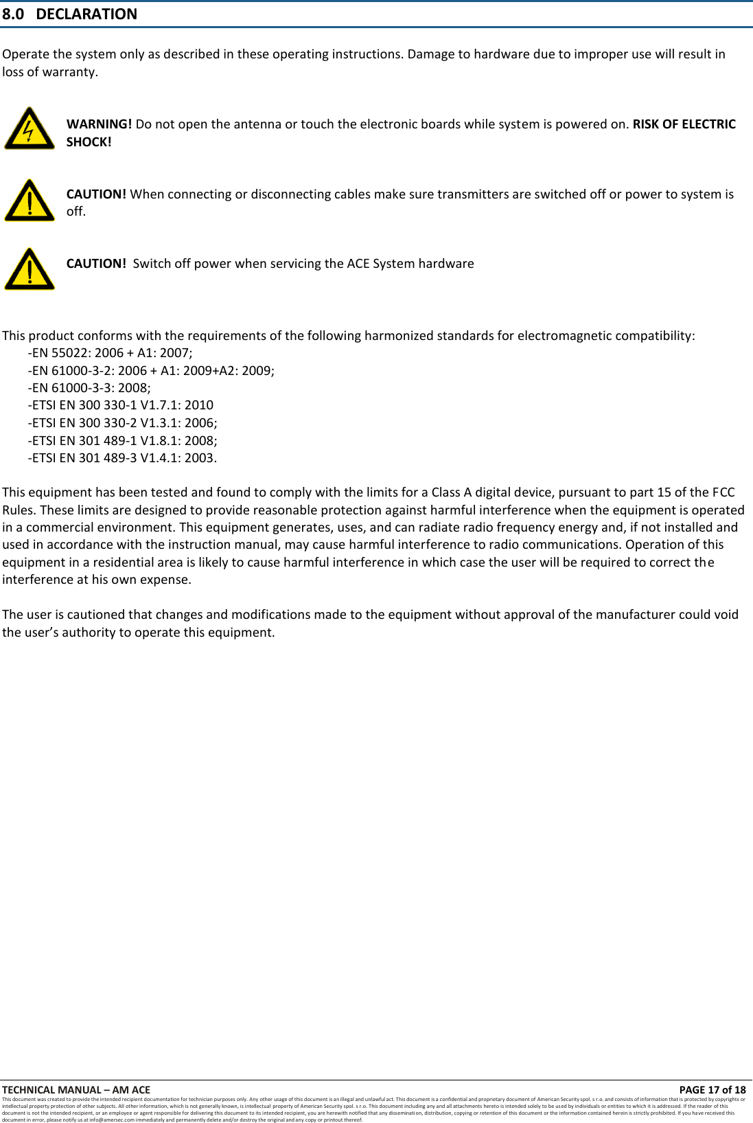 TECHNICAL MANUAL &ndash; AM ACE PAGE 17 of 18   This document was created to provide the intended recipient documentation for technician purposes only. Any other usage of this document is an illegal and unlawful act. This document is a confidential and proprietary document of American Security spol. s r.o. and consists of information that is protected by copyrights or intellectual property protection of other subjects. All other information, which is not generally known, is intellectual  property of American Security spol. s r.o. This document including any and all attachments hereto is intended solely to be used by individuals or entities to which it is addressed. If the reader of this document is not the intended recipient, or an employee or agent responsible for delivering this document to its intended recipient, you are herewith notified that any dissemination, distribution, copying or retention of this document or the information contained herein is strictly prohibited. If you have received this document in error, please notify us at info@amersec.com immediately and permanently delete and/or destroy the original and any copy or printout thereof.   8.0   DECLARATION   Operate the system only as described in these operating instructions. Damage to hardware due to improper use will result in loss of warranty.   WARNING! Do not open the antenna or touch the electronic boards while system is powered on. RISK OF ELECTRIC SHOCK!   CAUTION! When connecting or disconnecting cables make sure transmitters are switched off or power to system is off.   CAUTION!  Switch off power when servicing the ACE System hardware    This product conforms with the requirements of the following harmonized standards for electromagnetic compatibility: -EN 55022: 2006 + A1: 2007; -EN 61000-3-2: 2006 + A1: 2009+A2: 2009; -EN 61000-3-3: 2008; -ETSI EN 300 330-1 V1.7.1: 2010 -ETSI EN 300 330-2 V1.3.1: 2006; -ETSI EN 301 489-1 V1.8.1: 2008; -ETSI EN 301 489-3 V1.4.1: 2003.  This equipment has been tested and found to comply with the limits for a Class A digital device, pursuant to part 15 of the FCC Rules. These limits are designed to provide reasonable protection against harmful interference when the equipment is operated in a commercial environment. This equipment generates, uses, and can radiate radio frequency energy and, if not installed and used in accordance with the instruction manual, may cause harmful interference to radio communications. Operation of this equipment in a residential area is likely to cause harmful interference in which case the user will be required to correct the interference at his own expense.  The user is cautioned that changes and modifications made to the equipment without approval of the manufacturer could void the user&rsquo;s authority to operate this equipment.                          