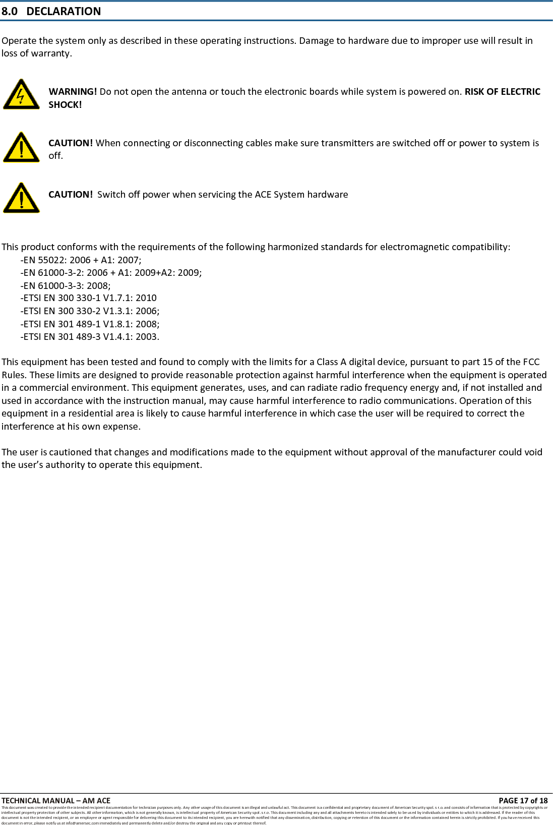TECHNICAL MANUAL &ndash; AM ACE PAGE 18 of 18   This document was created to provide the intended recipient documentation for technician purposes only. Any other usage of this document is an illegal and unlawful act. This document is a confidential and proprietary document of American Security spol. s r.o. and consists of information that is protected by copyrights or intellectual property protection of other subjects. All other information, which is not generally known, is intellectual  property of American Security spol. s r.o. This document including any and all attachments hereto is intended solely to be used by individuals or entities to which it is addressed. If the reader of this document is not the intended recipient, or an employee or agent responsible for delivering this document to its intended recipient, you are herewith notified that any dissemination, distribution, copying or retention of this document or the information contained herein is strictly prohibited. If you have received this document in error, please notify us at info@amersec.com immediately and permanently delete and/or destroy the original and any copy or printout thereof.   