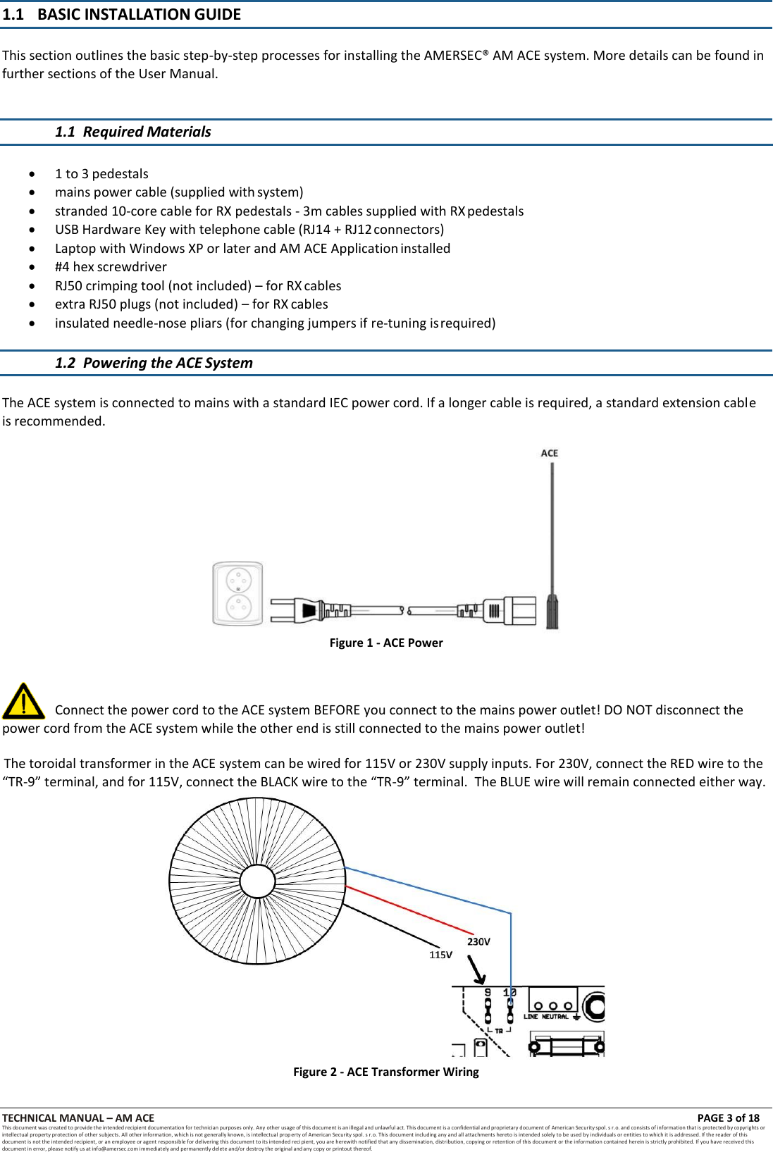 TECHNICAL MANUAL &ndash; AM ACE PAGE 3 of 18   This document was created to provide the intended recipient documentation for technician purposes only. Any other usage of this document is an illegal and unlawful act. This document is a confidential and proprietary document of American Security spol. s r.o. and consists of information that is protected by copyrights or intellectual property protection of other subjects. All other information, which is not generally known, is intellectual prop erty of American Security spol. s r.o. This document including any and all attachments hereto is intended solely to be used by individuals or entities to which it is addressed. If the reader of this document is not the intended recipient, or an employee or agent responsible for delivering this document to its intended recipient, you are herewith notified that any dissemination, distribution, copying or retention of this document or the information contained herein is strictly prohibited. If you have received this document in error, please notify us at info@amersec.com immediately and permanently delete and/or destroy the original and any copy or printout thereof.  1.1 BASIC INSTALLATION GUIDE This section outlines the basic step-by-step processes for installing the AMERSEC&reg; AM ACE system. More details can be found in further sections of the User Manual. 1.1 Required Materials    1 to 3 pedestals  mains power cable (supplied with system)  stranded 10-core cable for RX pedestals - 3m cables supplied with RX pedestals  USB Hardware Key with telephone cable (RJ14 + RJ12 connectors)  Laptop with Windows XP or later and AM ACE Application installed  #4 hex screwdriver  RJ50 crimping tool (not included) &ndash; for RX cables  extra RJ50 plugs (not included) &ndash; for RX cables  insulated needle-nose pliars (for changing jumpers if re-tuning is required)  1.2 Powering the ACE System   The ACE system is connected to mains with a standard IEC power cord. If a longer cable is required, a standard extension cable is recommended.  Figure 1 - ACE Power    Connect the power cord to the ACE system BEFORE you connect to the mains power outlet! DO NOT disconnect the power cord from the ACE system while the other end is still connected to the mains power outlet!  The toroidal transformer in the ACE system can be wired for 115V or 230V supply inputs. For 230V, connect the RED wire to the &ldquo;TR-9&rdquo; terminal, and for 115V, connect the BLACK wire to the &ldquo;TR-9&rdquo; terminal.  The BLUE wire will remain connected either way.  Figure 2 - ACE Transformer Wiring 