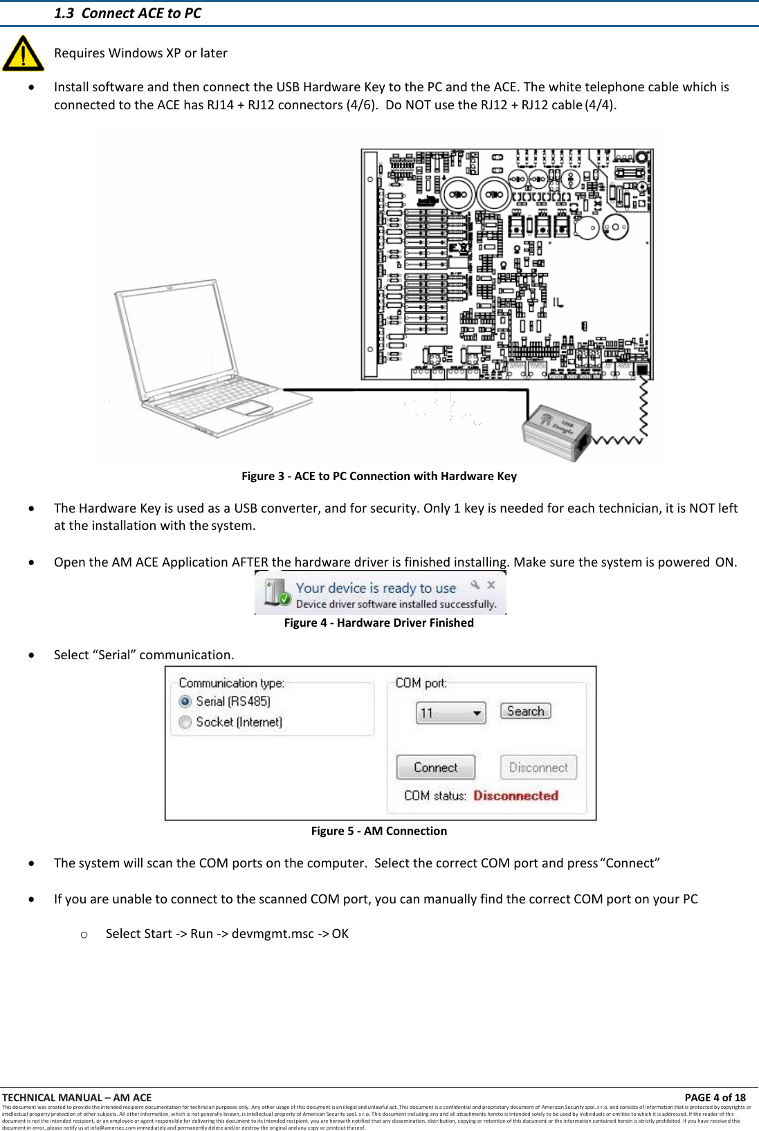 TECHNICAL MANUAL &ndash; AM ACE PAGE 4 of 18   This document was created to provide the intended recipient documentation for technician purposes only. Any other usage of this document is an illegal and unlawful act. This document is a confidential and proprietary document of American Security spol. s r.o. and consists of information that is protected by copyrights or intellectual property protection of other subjects. All other information, which is not generally known, is intellectual prop erty of American Security spol. s r.o. This document including any and all attachments hereto is intended solely to be used by individuals or entities to which it is addressed. If the reader of this document is not the intended recipient, or an employee or agent responsible for delivering this document to its intended recipient, you are herewith notified that any dissemination, distribution, copying or retention of this document or the information contained herein is strictly prohibited. If you have received this document in error, please notify us at info@amersec.com immediately and permanently delete and/or destroy the original and any copy or printout thereof.   1.3 Connect ACE to PC   Install software and then connect the USB Hardware Key to the PC and the ACE. The white telephone cable which is connected to the ACE has RJ14 + RJ12 connectors (4/6).  Do NOT use the RJ12 + RJ12 cable (4/4).  Figure 3 - ACE to PC Connection with Hardware Key   The Hardware Key is used as a USB converter, and for security. Only 1 key is needed for each technician, it is NOT left at the installation with the system.   Open the AM ACE Application AFTER the hardware driver is finished installing. Make sure the system is powered ON.  Figure 4 - Hardware Driver Finished   Select &ldquo;Serial&rdquo; communication.  Figure 5 - AM Connection   The system will scan the COM ports on the computer.  Select the correct COM port and press &ldquo;Connect&rdquo;   If you are unable to connect to the scanned COM port, you can manually find the correct COM port on your PC  o Select Start -> Run -> devmgmt.msc -> OK  Requires Windows XP or later 