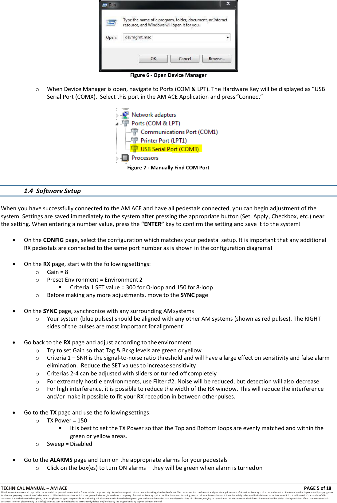 TECHNICAL MANUAL &ndash; AM ACE PAGE 5 of 18   This document was created to provide the intended recipient documentation for technician purposes only. Any other usage of this document is an illegal and unlawful act. This document is a confidential and proprietary document of American Security spol. s r.o. and consists of information that is protected by copyrights or intellectual property protection of other subjects. All other information, which is not generally known, is intellectual prop erty of American Security spol. s r.o. This document including any and all attachments hereto is intended solely to be used by individuals or entities to which it is addressed. If the reader of this document is not the intended recipient, or an employee or agent responsible for delivering this document to its intended recipient, you are herewith notified that any dissemination, distribution, copying or retention of this document or the information contained herein is strictly prohibited. If you have received this document in error, please notify us at info@amersec.com immediately and permanently delete and/or destroy the original and any copy or printout thereof.   Figure 6 - Open Device Manager  o When Device Manager is open, navigate to Ports (COM &amp; LPT). The Hardware Key will be displayed as &ldquo;USB Serial Port (COMX).  Select this port in the AM ACE Application and press &ldquo;Connect&rdquo;  Figure 7 - Manually Find COM Port   1.4 Software Setup   When you have successfully connected to the AM ACE and have all pedestals connected, you can begin adjustment of the system. Settings are saved immediately to the system after pressing the appropriate button (Set, Apply, Checkbox, etc.) near the setting. When entering a number value, press the &ldquo;ENTER&rdquo; key to confirm the setting and save it to the system!   On the CONFIG page, select the configuration which matches your pedestal setup. It is important that any additional RX pedestals are connected to the same port number as is shown in the configuration diagrams!   On the RX page, start with the following settings: o Gain = 8 o Preset Environment = Environment 2  Criteria 1 SET value = 300 for O-loop and 150 for 8-loop o Before making any more adjustments, move to the SYNC page   On the SYNC page, synchronize with any surrounding AM systems o Your system (blue pulses) should be aligned with any other AM systems (shown as red pulses). The RIGHT sides of the pulses are most important for alignment!   Go back to the RX page and adjust according to the environment o Try to set Gain so that Tag &amp; Bckg levels are green or yellow o Criteria 1 &ndash; SNR is the signal-to-noise ratio threshold and will have a large effect on sensitivity and false alarm elimination.  Reduce the SET values to increase sensitivity o Criterias 2-4 can be adjusted with sliders or turned off completely o For extremely hostile environments, use Filter #2. Noise will be reduced, but detection will also decrease o For high interference, it is possible to reduce the width of the RX window. This will reduce the interference and/or make it possible to fit your RX reception in between other pulses.   Go to the TX page and use the following settings: o TX Power = 150  It is best to set the TX Power so that the Top and Bottom loops are evenly matched and within the green or yellow areas. o Sweep = Disabled   Go to the ALARMS page and turn on the appropriate alarms for your pedestals o Click on the box(es) to turn ON alarms &ndash; they will be green when alarm is turned on 