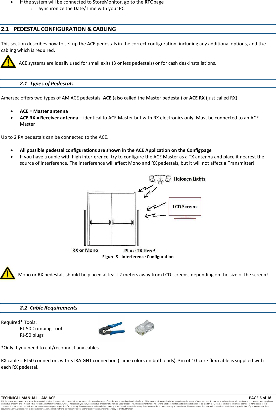 TECHNICAL MANUAL &ndash; AM ACE PAGE 6 of 18   This document was created to provide the intended recipient documentation for technician purposes only. Any other usage of this document is an illegal and unlawful act. This document is a confidential and proprietary document of American Security spol. s r.o. and consists of information that is protected by copyrights or intellectual property protection of other subjects. All other information, which is not generally known, is intellectual prop erty of American Security spol. s r.o. This document including any and all attachments hereto is intended solely to be used by individuals or entities to which it is addressed. If the reader of this document is not the intended recipient, or an employee or agent responsible for delivering this document to its intended recipient, you are herewith notified that any dissemination, distribution, copying or retention of this document or the information contained herein is strictly prohibited. If you have received this document in error, please notify us at info@amersec.com immediately and permanently delete and/or destroy the original and any copy or printout thereof.   If the system will be connected to StoreMonitor, go to the RTC page o Synchronize the Date/Time with your PC   2.1 PEDESTAL CONFIGURATION &amp; CABLING   This section describes how to set up the ACE pedestals in the correct configuration, including any additional options, and the cabling which is required.   ACE systems are ideally used for small exits (3 or less pedestals) or for cash desk installations.  2.1 Types of Pedestals   Amersec offers two types of AM ACE pedestals, ACE (also called the Master pedestal) or ACE RX (just called RX)   ACE = Master antenna  ACE RX = Receiver antenna &ndash; identical to ACE Master but with RX electronics only. Must be connected to an ACE Master  Up to 2 RX pedestals can be connected to the ACE.   All possible pedestal configurations are shown in the ACE Application on the Config page  If you have trouble with high interference, try to configure the ACE Master as a TX antenna and place it nearest the source of interference. The interference will affect Mono and RX pedestals, but it will not affect a Transmitter!  Figure 8 - Interference Configuration    Mono or RX pedestals should be placed at least 2 meters away from LCD screens, depending on the size of the screen!    2.2 Cable Requirements   Required* Tools: RJ-50 Crimping Tool RJ-50 plugs  *Only if you need to cut/reconnect any cables  RX cable = RJ50 connectors with STRAIGHT connection (same colors on both ends). 3m of 10-core flex cable is supplied with each RX pedestal. 