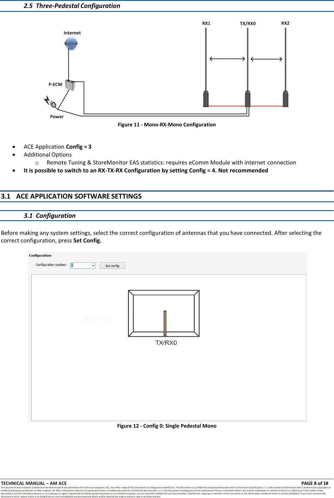 TECHNICAL MANUAL &ndash; AM ACE PAGE 8 of 18   This document was created to provide the intended recipient documentation for technician purposes only. Any other usage of this document is an illegal and unlawful act. This document is a confidential and proprietary document of American Security spol. s r.o. and consists of information that is protected by copyrights or intellectual property protection of other subjects. All other information, which is not generally known, is intellectual prop erty of American Security spol. s r.o. This document including any and all attachments hereto is intended solely to be used by individuals or entities to which it is addressed. If the reader of this document is not the intended recipient, or an employee or agent responsible for delivering this document to its intended recipient, you are herewith notified that any dissemination, distribution, copying or retention of this document or the information contained herein is strictly prohibited. If you have received this document in error, please notify us at info@amersec.com immediately and permanently delete and/or destroy the original and any copy or printout thereof.   2.5 Three-Pedestal Configuration   Figure 11 - Mono-RX-Mono Configuration    ACE Application Config = 3  Additional Options o Remote Tuning &amp; StoreMonitor EAS statistics: requires eComm Module with internet connection  It is possible to switch to an RX-TX-RX Configuration by setting Config = 4. Not recommended   3.1 ACE APPLICATION SOFTWARE SETTINGS   3.1 Configuration   Before making any system settings, select the correct configuration of antennas that you have connected. After selecting the correct configuration, press Set Config.  Figure 12 - Config 0: Single Pedestal Mono 