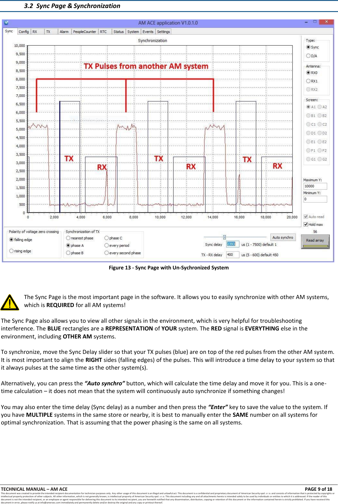 TECHNICAL MANUAL &ndash; AM ACE PAGE 9 of 18   This document was created to provide the intended recipient documentation for technician purposes only. Any other usage of this document is an illegal and unlawful act. This document is a confidential and proprietary document of American Security spol. s r.o. and consists of information that is protected by copyrights or intellectual property protection of other subjects. All other information, which is not generally known, is intellectual prop erty of American Security spol. s r.o. This document including any and all attachments hereto is intended solely to be used by individuals or entities to which it is addressed. If the reader of this document is not the intended recipient, or an employee or agent responsible for delivering this document to its intended recipient, you are herewith notified that any dissemination, distribution, copying or retention of this document or the information contained herein is strictly prohibited. If you have received this document in error, please notify us at info@amersec.com immediately and permanently delete and/or destroy the original and any copy or printout thereof.   3.2 Sync Page &amp; Synchronization   Figure 13 - Sync Page with Un-Sychronized System    The Sync Page is the most important page in the software. It allows you to easily synchronize with other AM systems, which is REQUIRED for all AM systems!  The Sync Page also allows you to view all other signals in the environment, which is very helpful for troubleshooting interference. The BLUE rectangles are a REPRESENTATION of YOUR system. The RED signal is EVERYTHING else in the environment, including OTHER AM systems.  To synchronize, move the Sync Delay slider so that your TX pulses (blue) are on top of the red pulses from the other AM system. It is most important to align the RIGHT sides (falling edges) of the pulses. This will introduce a time delay to your system so that it always pulses at the same time as the other system(s).  Alternatively, you can press the &ldquo;Auto synchro&rdquo; button, which will calculate the time delay and move it for you. This is a one- time calculation &ndash; it does not mean that the system will continuously auto synchronize if something changes!  You may also enter the time delay (Sync delay) as a number and then press the &ldquo;Enter&rdquo; key to save the value to the system. If you have MULTIPLE systems in the same store or nearby, it is best to manually enter the SAME number on all systems for optimal synchronization. That is assuming that the power phasing is the same on all systems. 