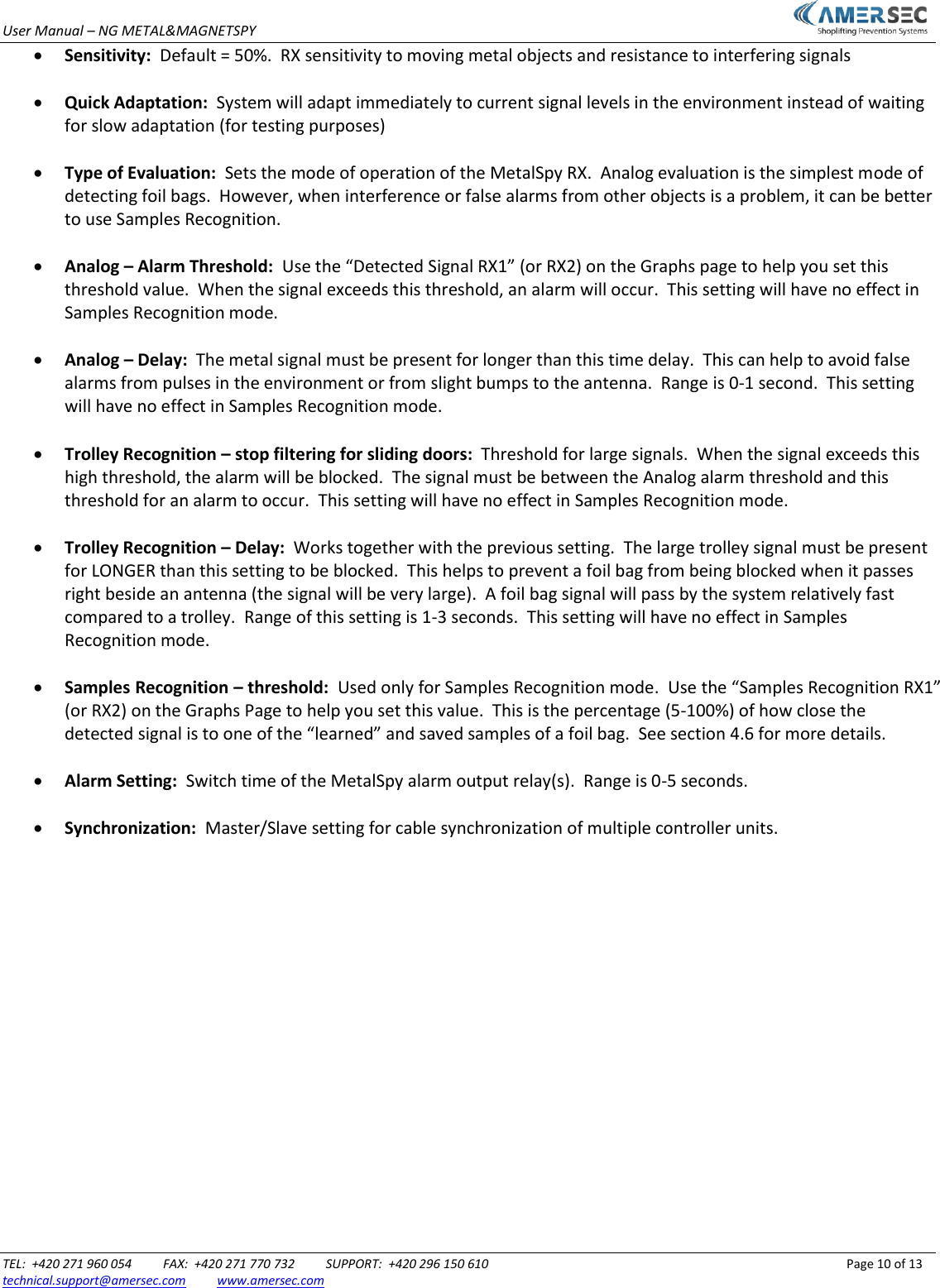 User Manual &ndash; NG METAL&amp;MAGNETSPY                           TEL:  +420 271 960 054          FAX:  +420 271 770 732          SUPPORT:  +420 296 150 610                 Page 10 of 13 technical.support@amersec.com          www.amersec.com   Sensitivity:  Default = 50%.  RX sensitivity to moving metal objects and resistance to interfering signals   Quick Adaptation:  System will adapt immediately to current signal levels in the environment instead of waiting for slow adaptation (for testing purposes)   Type of Evaluation:  Sets the mode of operation of the MetalSpy RX.  Analog evaluation is the simplest mode of detecting foil bags.  However, when interference or false alarms from other objects is a problem, it can be better to use Samples Recognition.   Analog &ndash; Alarm Threshold:  Use the &ldquo;Detected Signal RX1&rdquo; (or RX2) on the Graphs page to help you set this threshold value.  When the signal exceeds this threshold, an alarm will occur.  This setting will have no effect in Samples Recognition mode.   Analog &ndash; Delay:  The metal signal must be present for longer than this time delay.  This can help to avoid false alarms from pulses in the environment or from slight bumps to the antenna.  Range is 0-1 second.  This setting will have no effect in Samples Recognition mode.   Trolley Recognition &ndash; stop filtering for sliding doors:  Threshold for large signals.  When the signal exceeds this high threshold, the alarm will be blocked.  The signal must be between the Analog alarm threshold and this threshold for an alarm to occur.  This setting will have no effect in Samples Recognition mode.   Trolley Recognition &ndash; Delay:  Works together with the previous setting.  The large trolley signal must be present for LONGER than this setting to be blocked.  This helps to prevent a foil bag from being blocked when it passes right beside an antenna (the signal will be very large).  A foil bag signal will pass by the system relatively fast compared to a trolley.  Range of this setting is 1-3 seconds.  This setting will have no effect in Samples Recognition mode.   Samples Recognition &ndash; threshold:  Used only for Samples Recognition mode.  Use the &ldquo;Samples Recognition RX1&rdquo; (or RX2) on the Graphs Page to help you set this value.  This is the percentage (5-100%) of how close the detected signal is to one of the &ldquo;learned&rdquo; and saved samples of a foil bag.  See section 4.6 for more details.   Alarm Setting:  Switch time of the MetalSpy alarm output relay(s).  Range is 0-5 seconds.   Synchronization:  Master/Slave setting for cable synchronization of multiple controller units.                 