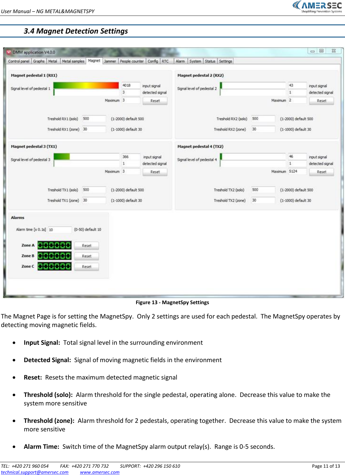 User Manual &ndash; NG METAL&amp;MAGNETSPY                           TEL:  +420 271 960 054          FAX:  +420 271 770 732          SUPPORT:  +420 296 150 610                 Page 11 of 13 technical.support@amersec.com          www.amersec.com   3.4 Magnet Detection Settings   Figure 13 - MagnetSpy Settings The Magnet Page is for setting the MagnetSpy.  Only 2 settings are used for each pedestal.  The MagnetSpy operates by detecting moving magnetic fields.   Input Signal:  Total signal level in the surrounding environment   Detected Signal:  Signal of moving magnetic fields in the environment   Reset:  Resets the maximum detected magnetic signal   Threshold (solo):  Alarm threshold for the single pedestal, operating alone.  Decrease this value to make the system more sensitive   Threshold (zone):  Alarm threshold for 2 pedestals, operating together.  Decrease this value to make the system more sensitive   Alarm Time:  Switch time of the MagnetSpy alarm output relay(s).  Range is 0-5 seconds.  