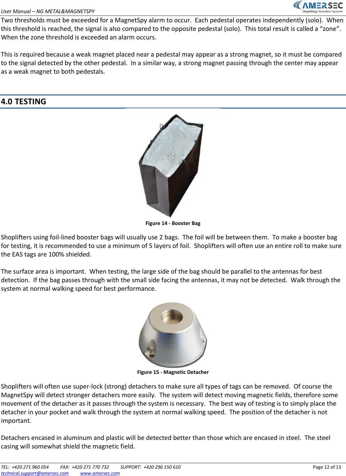 User Manual &ndash; NG METAL&amp;MAGNETSPY                           TEL:  +420 271 960 054          FAX:  +420 271 770 732          SUPPORT:  +420 296 150 610                 Page 12 of 13 technical.support@amersec.com          www.amersec.com  Two thresholds must be exceeded for a MagnetSpy alarm to occur.  Each pedestal operates independently (solo).  When this threshold is reached, the signal is also compared to the opposite pedestal (solo).  This total result is called a &ldquo;zone&rdquo;.  When the zone threshold is exceeded an alarm occurs.  This is required because a weak magnet placed near a pedestal may appear as a strong magnet, so it must be compared to the signal detected by the other pedestal.  In a similar way, a strong magnet passing through the center may appear as a weak magnet to both pedestals.   4.0  TESTING  Figure 14 - Booster Bag Shoplifters using foil-lined booster bags will usually use 2 bags.  The foil will be between them.  To make a booster bag for testing, it is recommended to use a minimum of 5 layers of foil.  Shoplifters will often use an entire roll to make sure the EAS tags are 100% shielded.  The surface area is important.  When testing, the large side of the bag should be parallel to the antennas for best detection.  If the bag passes through with the small side facing the antennas, it may not be detected.  Walk through the system at normal walking speed for best performance.   Figure 15 - Magnetic Detacher Shoplifters will often use super-lock (strong) detachers to make sure all types of tags can be removed.  Of course the MagnetSpy will detect stronger detachers more easily.  The system will detect moving magnetic fields, therefore some movement of the detacher as it passes through the system is necessary.  The best way of testing is to simply place the detacher in your pocket and walk through the system at normal walking speed.  The position of the detacher is not important.  Detachers encased in aluminum and plastic will be detected better than those which are encased in steel.  The steel casing will somewhat shield the magnetic field.  