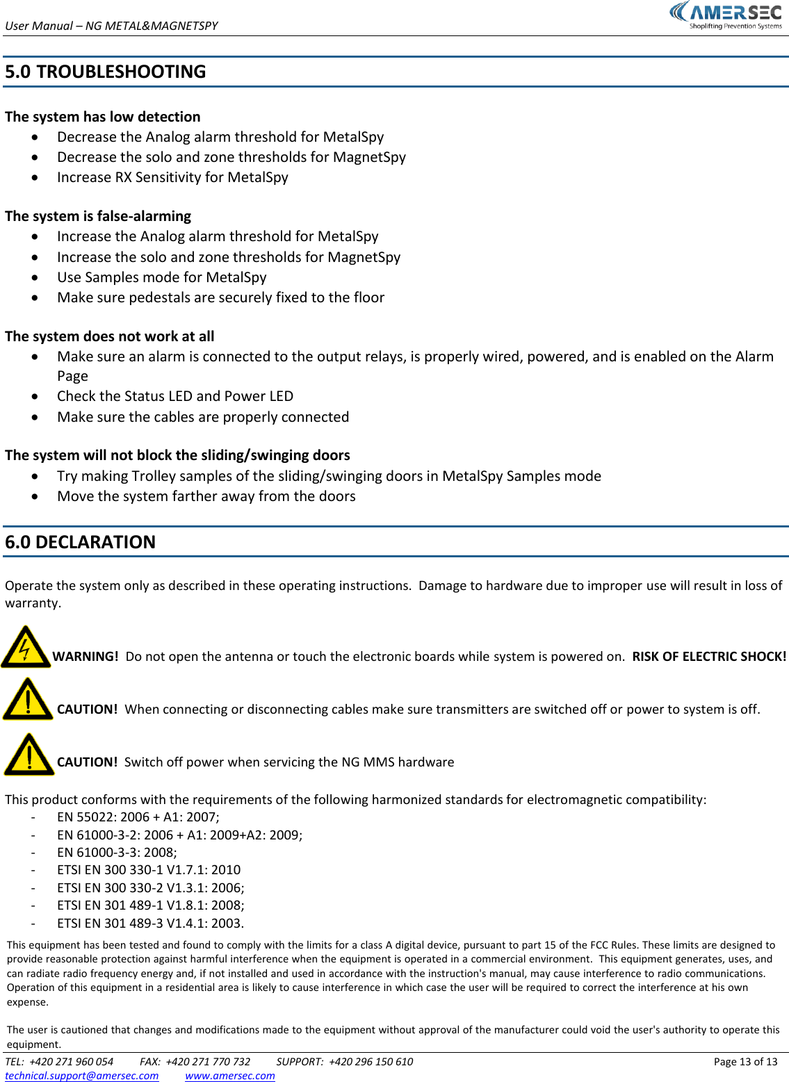 User Manual &ndash; NG METAL&amp;MAGNETSPY TEL:  +420 271 960 054       FAX:  +420 271 770 732       SUPPORT:  +420 296 150 610              Page 13 of 13 technical.support@amersec.com          www.amersec.com  5.0  TROUBLESHOOTING The system has low detection Decrease the Analog alarm threshold for MetalSpyDecrease the solo and zone thresholds for MagnetSpyIncrease RX Sensitivity for MetalSpyThe system is false-alarming Increase the Analog alarm threshold for MetalSpyIncrease the solo and zone thresholds for MagnetSpyUse Samples mode for MetalSpyMake sure pedestals are securely fixed to the floorThe system does not work at all Make sure an alarm is connected to the output relays, is properly wired, powered, and is enabled on the AlarmPageCheck the Status LED and Power LEDMake sure the cables are properly connectedThe system will not block the sliding/swinging doors Try making Trolley samples of the sliding/swinging doors in MetalSpy Samples modeMove the system farther away from the doors6.0 DECLARATION Operate the system only as described in these operating instructions.  Damage to hardware due to improper use will result in loss of warranty. WARNING!  Do not open the antenna or touch the electronic boards while system is powered on.  RISK OF ELECTRIC SHOCK! CAUTION!  When connecting or disconnecting cables make sure transmitters are switched off or power to system is off. CAUTION!  Switch off power when servicing the NG MMS hardware This product conforms with the requirements of the following harmonized standards for electromagnetic compatibility: - EN 55022: 2006 + A1: 2007; - EN 61000-3-2: 2006 + A1: 2009+A2: 2009; - EN 61000-3-3: 2008; - ETSI EN 300 330-1 V1.7.1: 2010 - ETSI EN 300 330-2 V1.3.1: 2006; - ETSI EN 301 489-1 V1.8.1: 2008; - ETSI EN 301 489-3 V1.4.1: 2003. This equipment has been tested and found to comply with the limits for a class A digital device, pursuant to part 15 of the FCC Rules. These limits are designed to provide reasonable protection against harmful interference when the equipment is operated in a commercial environment.  This equipment generates, uses, and can radiate radio frequency energy and, if not installed and used in accordance with the instruction's manual, may cause interference to radio communications.  Operation of this equipment in a residential area is likely to cause interference in which case the user will be required to correct the interference at his own expense.The user is cautioned that changes and modifications made to the equipment without approval of the manufacturer could void the user's authority to operate this equipment.