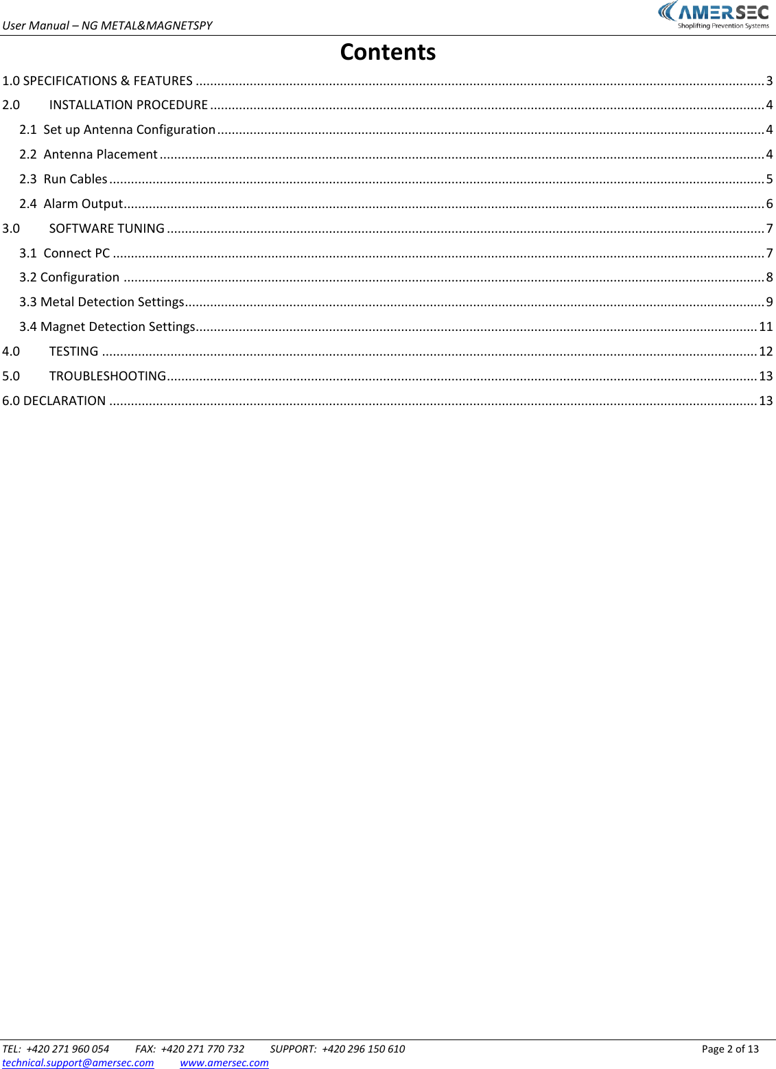 User Manual &ndash; NG METAL&amp;MAGNETSPY                           TEL:  +420 271 960 054          FAX:  +420 271 770 732          SUPPORT:  +420 296 150 610                 Page 2 of 13 technical.support@amersec.com          www.amersec.com  Contents 1.0 SPECIFICATIONS &amp; FEATURES .............................................................................................................................................................. 3 2.0  INSTALLATION PROCEDURE .......................................................................................................................................................... 4 2.1  Set up Antenna Configuration ........................................................................................................................................................ 4 2.2  Antenna Placement ........................................................................................................................................................................ 4 2.3  Run Cables ...................................................................................................................................................................................... 5 2.4  Alarm Output .................................................................................................................................................................................. 6 3.0  SOFTWARE TUNING ...................................................................................................................................................................... 7 3.1  Connect PC ..................................................................................................................................................................................... 7 3.2 Configuration .................................................................................................................................................................................. 8 3.3 Metal Detection Settings ................................................................................................................................................................. 9 3.4 Magnet Detection Settings............................................................................................................................................................ 11 4.0  TESTING ...................................................................................................................................................................................... 12 5.0  TROUBLESHOOTING .................................................................................................................................................................... 13 6.0 DECLARATION .................................................................................................................................................................................... 13                                 
